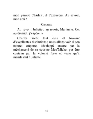 mon pauvre Charles ; il t’exaucera. Au revoir,
mon ami !
CHARLES
Au revoir, Juliette ; au revoir, Marianne. Cet
après-midi, j’espère. »
Charles sortit tout ému et formant
d’excellentes résolutions ; nous allons voir si son
naturel emporté, développé encore par la
méchanceté de sa cousine Mac’Miche, put être
contenu par la volonté forte et vraie qu’il
manifestait à Juliette.
95
 
