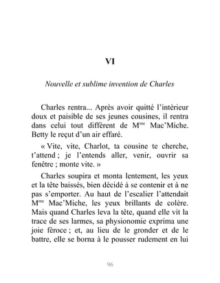 VI
Nouvelle et sublime invention de Charles
Charles rentra... Après avoir quitté l’intérieur
doux et paisible de ses jeunes cousines, il rentra
dans celui tout différent de Mme
Mac’Miche.
Betty le reçut d’un air effaré.
« Vite, vite, Charlot, ta cousine te cherche,
t’attend ; je l’entends aller, venir, ouvrir sa
fenêtre ; monte vite. »
Charles soupira et monta lentement, les yeux
et la tête baissés, bien décidé à se contenir et à ne
pas s’emporter. Au haut de l’escalier l’attendait
Mme
Mac’Miche, les yeux brillants de colère.
Mais quand Charles leva la tête, quand elle vit la
trace de ses larmes, sa physionomie exprima une
joie féroce ; et, au lieu de le gronder et de le
battre, elle se borna à le pousser rudement en lui
96
 