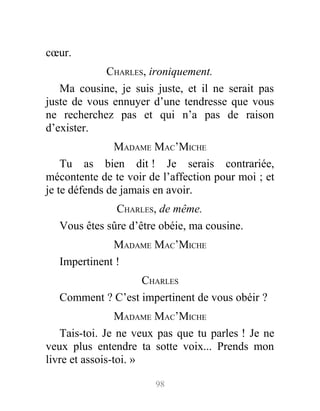 cœur.
CHARLES, ironiquement.
Ma cousine, je suis juste, et il ne serait pas
juste de vous ennuyer d’une tendresse que vous
ne recherchez pas et qui n’a pas de raison
d’exister.
MADAME MAC’MICHE
Tu as bien dit ! Je serais contrariée,
mécontente de te voir de l’affection pour moi ; et
je te défends de jamais en avoir.
CHARLES, de même.
Vous êtes sûre d’être obéie, ma cousine.
MADAME MAC’MICHE
Impertinent !
CHARLES
Comment ? C’est impertinent de vous obéir ?
MADAME MAC’MICHE
Tais-toi. Je ne veux pas que tu parles ! Je ne
veux plus entendre ta sotte voix... Prends mon
livre et assois-toi. »
98
 