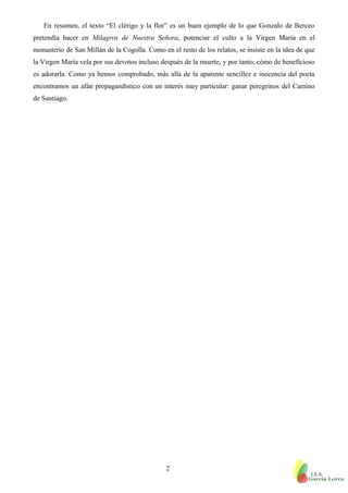 En resumen, el texto “El clérigo y la flor” es un buen ejemplo de lo que Gonzalo de Berceo
pretendía hacer en Milagros de Nuestra Señora, potenciar el culto a la Virgen María en el
monasterio de San Millán de la Cogolla. Como en el resto de los relatos, se insiste en la idea de que
la Virgen María vela por sus devotos incluso después de la muerte, y por tanto, cómo de beneficioso
es adorarla. Como ya hemos comprobado, más allá de la aparente sencillez e inocencia del poeta
encontramos un afán propagandístico con un interés muy particular: ganar peregrinos del Camino
de Santiago.
2
 