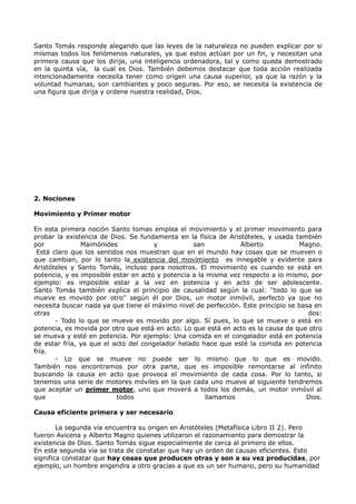 Santo Tomás responde alegando que las leyes de la naturaleza no pueden explicar por si
mismas todos los fenómenos naturales, ya que estos actúan por un fin, y necesitan una
primera causa que los dirija, una inteligencia ordenadora, tal y como queda demostrado
en la quinta vía, la cual es Dios. También debemos destacar que toda acción realizada
intencionadamente necesita tener como origen una causa superior, ya que la razón y la
voluntad humanas, son cambiantes y poco seguras. Por eso, se necesita la existencia de
una figura que dirija y ordene nuestra realidad, Dios.




2. Nociones

Movimiento y Primer motor

En esta primera noción Santo tomas emplea el movimiento y el primer movimiento para
probar la existencia de Dios. Se fundamenta en la física de Aristóteles, y usada también
por            Maimónides             y           san           Alberto            Magno.
 Está claro que los sentidos nos muestran que en el mundo hay cosas que se mueven o
que cambian, por lo tanto la existencia del movimiento es innegable y evidente para
Aristóteles y Santo Tomás, incluso para nosotros. El movimiento es cuando se está en
potencia, y es imposible estar en acto y potencia a la misma vez respecto a lo mismo, por
ejemplo: es imposible estar a la vez en potencia y en acto de ser adolescente.
Santo Tomás también explica el principio de causalidad según la cual: ''todo lo que se
mueve es movido por otro'' según él por Dios, un motor inmóvil, perfecto ya que no
necesita buscar nada ya que tiene el máximo nivel de perfección. Este principio se basa en
otras                                                                                 dos:
       - Todo lo que se mueve es movido por algo. Sí pues, lo que se mueve o está en
potencia, es movida por otro que está en acto. Lo que está en acto es la causa de que otro
se mueva y esté en potencia. Por ejemplo: Una comida en el congelador está en potencia
de estar fría, ya que el acto del congelador helado hace que esté la comida en potencia
fría.
       - Lo que se mueve no puede ser lo mismo que lo que es movido.
También nos encontramos por otra parte, que es imposible remontarse al infinito
buscando la causa en acto que provoca el movimiento de cada cosa. Por lo tanto, si
tenemos una serie de motores móviles en la que cada uno mueve al siguiente tendremos
que aceptar un primer motor, uno que moverá a todos los demás, un motor inmóvil al
que                       todos                       llamamos                       Dios.

Causa eficiente primera y ser necesario

        La segunda vía encuentra su origen en Aristóteles (Metafísica Libro II 2). Pero
fueron Avicena y Alberto Magno quienes utilizaron el razonamiento para demostrar la
existencia de Dios. Santo Tomás sigue especialmente de cerca al primero de ellos.
En esta segunda vía se trata de constatar que hay un orden de causas eficientes. Esto
significa constatar que hay cosas que producen otras y son a su vez producidas, por
ejemplo, un hombre engendra a otro gracias a que es un ser humano, pero su humanidad
 