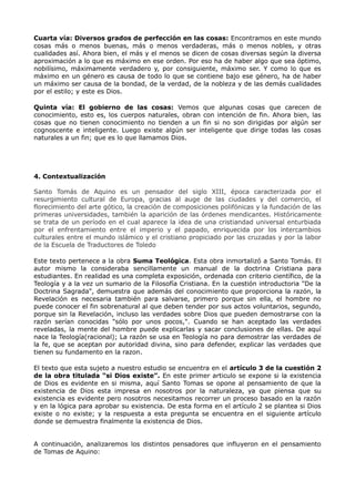 Cuarta vía: Diversos grados de perfección en las cosas: Encontramos en este mundo
cosas más o menos buenas, más o menos verdaderas, más o menos nobles, y otras
cualidades así. Ahora bien, el más y el menos se dicen de cosas diversas según la diversa
aproximación a lo que es máximo en ese orden. Por eso ha de haber algo que sea óptimo,
nobilísimo, máximamente verdadero y, por consiguiente, máximo ser. Y como lo que es
máximo en un género es causa de todo lo que se contiene bajo ese género, ha de haber
un máximo ser causa de la bondad, de la verdad, de la nobleza y de las demás cualidades
por el estilo; y este es Dios.

Quinta vía: El gobierno de las cosas: Vemos que algunas cosas que carecen de
conocimiento, esto es, los cuerpos naturales, obran con intención de fin. Ahora bien, las
cosas que no tienen conocimiento no tienden a un fin si no son dirigidas por algún ser
cognoscente e inteligente. Luego existe algún ser inteligente que dirige todas las cosas
naturales a un fin; que es lo que llamamos Dios.




4. Contextualización

Santo Tomás de Aquino es un pensador del siglo XIII, época caracterizada por el
resurgimiento cultural de Europa, gracias al auge de las ciudades y del comercio, el
florecimiento del arte gótico, la creación de composiciones polifónicas y la fundación de las
primeras universidades, también la aparición de las órdenes mendicantes. Históricamente
se trata de un período en el cual aparece la idea de una cristiandad universal enturbiada
por el enfrentamiento entre el imperio y el papado, enriquecida por los intercambios
culturales entre el mundo islámico y el cristiano propiciado por las cruzadas y por la labor
de la Escuela de Traductores de Toledo

Este texto pertenece a la obra Suma Teológica. Esta obra inmortalizó a Santo Tomás. El
autor mismo la consideraba sencillamente un manual de la doctrina Cristiana para
estudiantes. En realidad es una completa exposición, ordenada con criterio científico, de la
Teología y a la vez un sumario de la Filosofía Cristiana. En la cuestión introductoria "De la
Doctrina Sagrada", demuestra que además del conocimiento que proporciona la razón, la
Revelación es necesaria también para salvarse, primero porque sin ella, el hombre no
puede conocer el fin sobrenatural al que deben tender por sus actos voluntarios, segundo,
porque sin la Revelación, incluso las verdades sobre Dios que pueden demostrarse con la
razón serían conocidas "sólo por unos pocos,". Cuando se han aceptado las verdades
reveladas, la mente del hombre puede explicarlas y sacar conclusiones de ellas. De aquí
nace la Teología(racional); La razón se usa en Teología no para demostrar las verdades de
la fe, que se aceptan por autoridad divina, sino para defender, explicar las verdades que
tienen su fundamento en la razon.

El texto que esta sujeto a nuestro estudio se encuentra en el artículo 3 de la cuestión 2
de la obra titulada “si Dios existe”. En este primer articulo se expone si la existencia
de Dios es evidente en si misma, aquí Santo Tomas se opone al pensamiento de que la
existencia de Dios esta impresa en nosotros por la naturaleza, ya que piensa que su
existencia es evidente pero nosotros necesitamos recorrer un proceso basado en la razón
y en la lógica para aprobar su existencia. De esta forma en el artículo 2 se plantea si Dios
existe o no existe; y la respuesta a esta pregunta se encuentra en el siguiente artículo
donde se demuestra finalmente la existencia de Dios.


A continuación, analizaremos los distintos pensadores que influyeron en el pensamiento
de Tomas de Aquino:
 