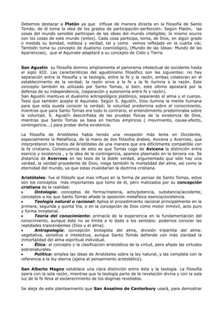 Debemos destacar a Platón ya que influye de manera directa en la filosofía de Santo
Tomás; de él toma la idea de los grados de participación-perfección: Según Platón, las
cosas del mundo sensible participan de las ideas del mundo inteligible; lo mismo ocurre
con los cosas de este mundo (entes). Cada cosa participa, toma, de Dios, en algún grado
o medida su bondad, nobleza y verdad, tal y como vemos reflejado en la cuarta vía;
También toma su concepto de dualismo cosmológico, (Mundo de las Ideas- Mundo de las
Apariencias), que el Aquinate adaptará a su concepto de Cielo y Tierra.


San Agustín su filosofía domino ampliamente el panorama intelectual de occidente hasta
el siglo XIII. Las características del agustinismo filosófico son las siguientes: no hay
separación entre la filosofía y la teología, entre la fe y la razón, ambas colaboran en el
establecimiento de la verdad; la razón sirve a la fe y la fe ilumina a la razón. Este
concepto también es utilizado por Santo Tomas, si bien, este último apostará por la
defensa de su independencia, (separación y autonomía entre fe y razón).
San Agustín mantuvo el dualismo antropológico platónico, separando el alma y el cuerpo.
Tesis que también acepta el Aquinate. Según S. Agustín, Dios ilumina la mente humana
para que esta pueda conocer la verdad; la voluntad predomina sobre el conocimiento,
mientras que para Santo Tomas era todo lo contrario, el entendimiento predominaba sobre
la voluntad. S. Agustín desconfiaba de las pruebas físicas de la existencia de Dios,
mientras que Santo Tomas se basa en hechos empíricos ( movimiento, causa-efecto,
contingencia...) para probar dicha existencia.

La filosofía de Aristóteles había tenido una recepción más lenta en Occidente,
especialmente la Metafísica, de la mano de dos filósofos árabes, Avicena y Averroes, que
interpretaron los textos de Aristóteles de una manera que era difícilmente compatible con
la fe cristiana. Consecuencia de esto es que Tomas coge de Avicena la distinción entre
esencia y existencia , y la idea de la contingencia, aparece plasmado en la tercera via. Se
distancia de Averroes en las tesis de la doble verdad, argumentado que sólo hay una
verdad, la verdad procedente de Dios; niega también la mortalidad del alma, así como la
eternidad del mundo, ya que estas invalidarían la doctrina cristiana.

Aristóteles: fue el filósofo que mas influyo en la forma de pensar de Santo Tomas, estos
son los conceptos más importantes que tomo de él, pero matizados por su concepción
cristiana de la realidad:
       Ontología: conceptos de forma/materia, acto/potencia, substancia/accidente,
conceptos a los que Santo Tomás añade la oposición metafísica esencia/existencia.
       Teología natural o racional: Aplica el procedimiento racional principalmente en la
primera, segunda y quinta Vía, o en la concepción de Dios como motor inmóvil, acto puro
y forma inmaterial.
       Teoría del conocimiento: primacía de la experiencia en la fundamentación del
conocimiento, aunque éste no se limita a lo dado a los sentidos: podemos conocer las
realidades trascendentes (Dios y el alma).
       Antropología: concepción biologista del alma, división tripartita del alma:
vegetativa, sensitiva e intelectiva, aunque Santo Tomás defiende con más claridad la
inmortalidad del alma espiritual individual.
       Ética: el concepto y la clasificación aristotélica de la virtud, pero añade las virtudes
sobrenaturales.
       Política: emplea las ideas de Aristóteles sobre la ley natural, y las completa con la
referencia a la ley eterna (ajena al pensamiento aristotélico).

San Alberto Magno establece una clara distinción entre ésta y la teología. La filosofía
opera con la sola razón, mientras que la teología parte de la revelación divina y con la sola
luz de la fe lleva al esclarecimiento de los dogmas revelados.

Se aleja de este planteamiento que San Anselmo de Canterbury usará, para demostrar
 