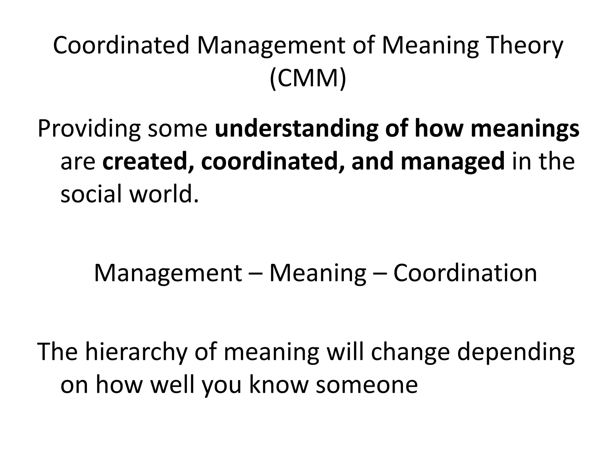Coordinated Management of Meaning Theory
                  (CMM)
Providing some understanding of how meanings
  are created, coordinated, and managed in the
  social world.

    Management – Meaning – Coordination

The hierarchy of meaning will change depending
  on how well you know someone
 