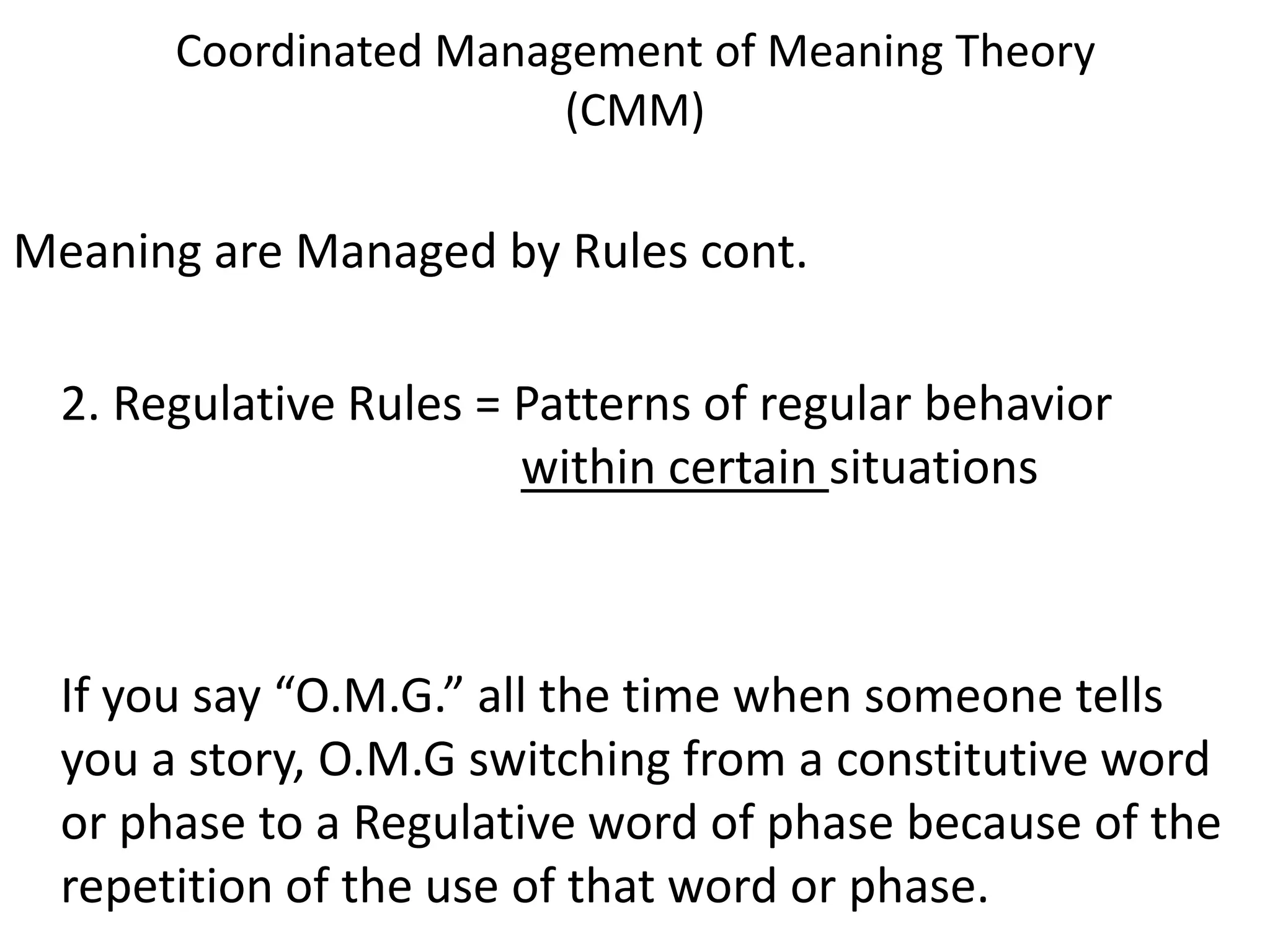 Coordinated Management of Meaning Theory
                        (CMM)

Meaning are Managed by Rules cont.

  2. Regulative Rules = Patterns of regular behavior
                        within certain situations



  If you say “O.M.G.” all the time when someone tells
  you a story, O.M.G switching from a constitutive word
  or phase to a Regulative word of phase because of the
  repetition of the use of that word or phase.
 