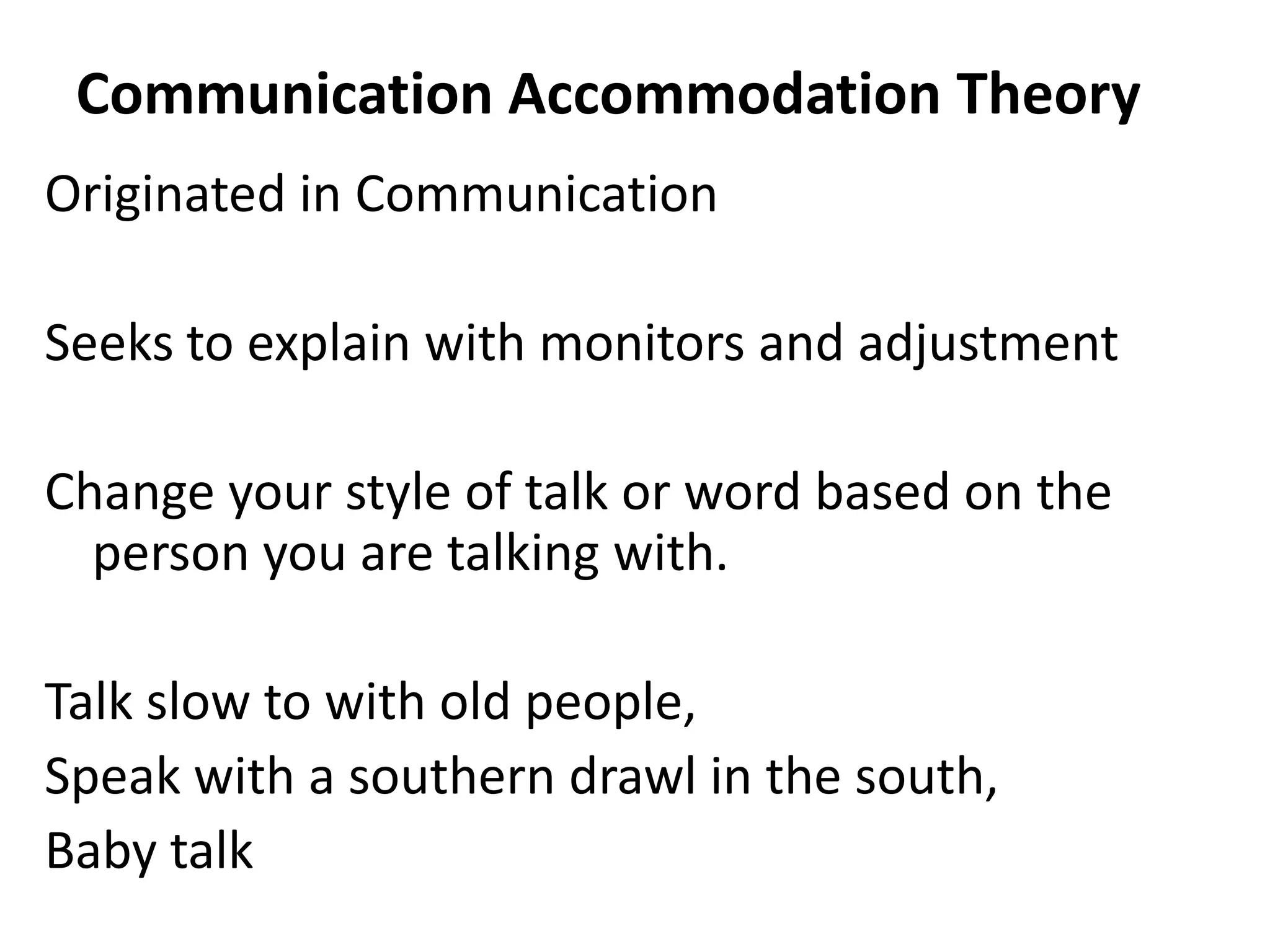Communication Accommodation Theory
Originated in Communication

Seeks to explain with monitors and adjustment

Change your style of talk or word based on the
  person you are talking with.

Talk slow to with old people,
Speak with a southern drawl in the south,
Baby talk
 