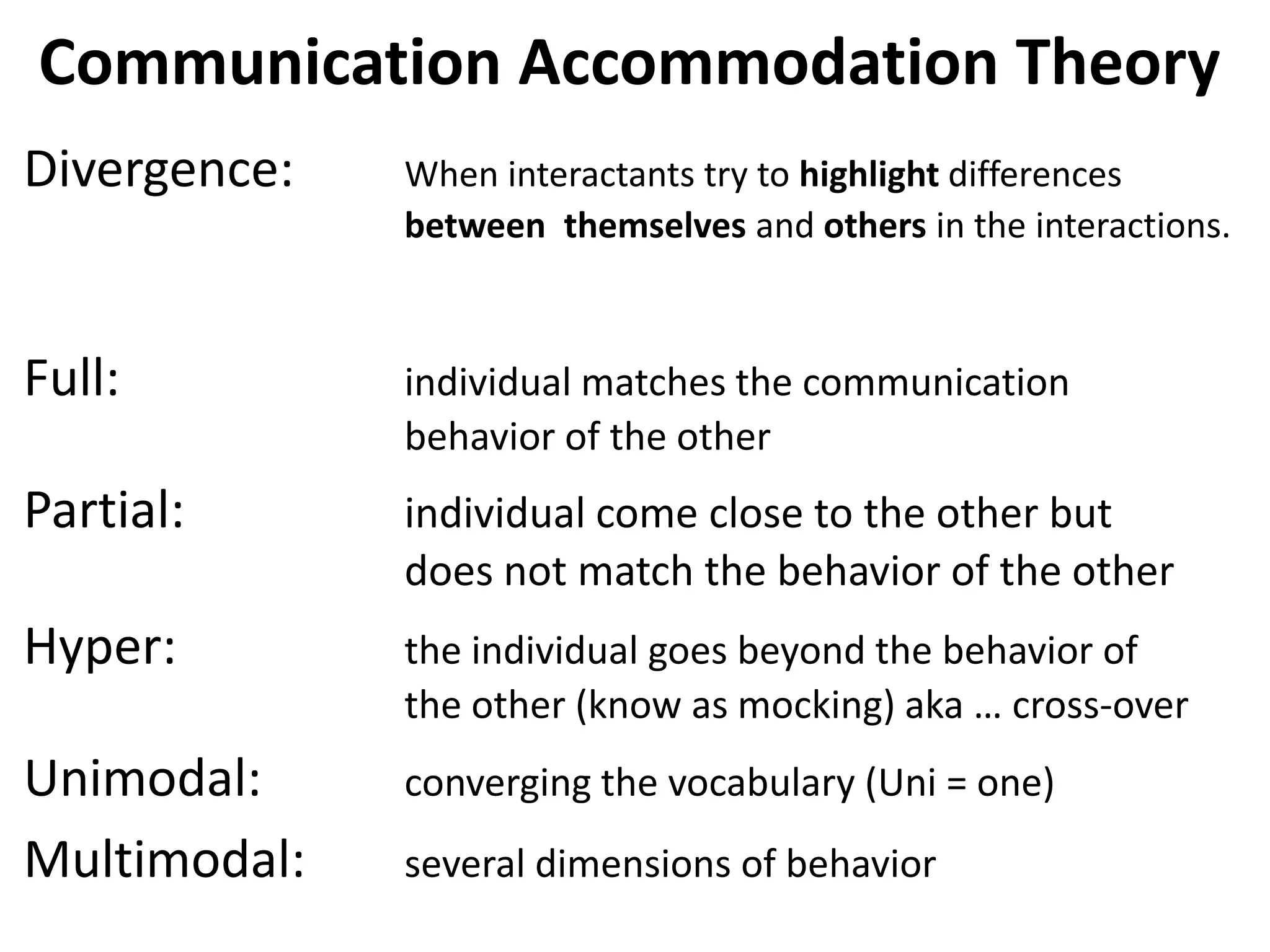 Communication Accommodation Theory
Divergence:   When interactants try to highlight differences
              between themselves and others in the interactions.



Full:         individual matches the communication
              behavior of the other
Partial:      individual come close to the other but
              does not match the behavior of the other
Hyper:        the individual goes beyond the behavior of
              the other (know as mocking) aka … cross-over
Unimodal:     converging the vocabulary (Uni = one)
Multimodal:   several dimensions of behavior
 