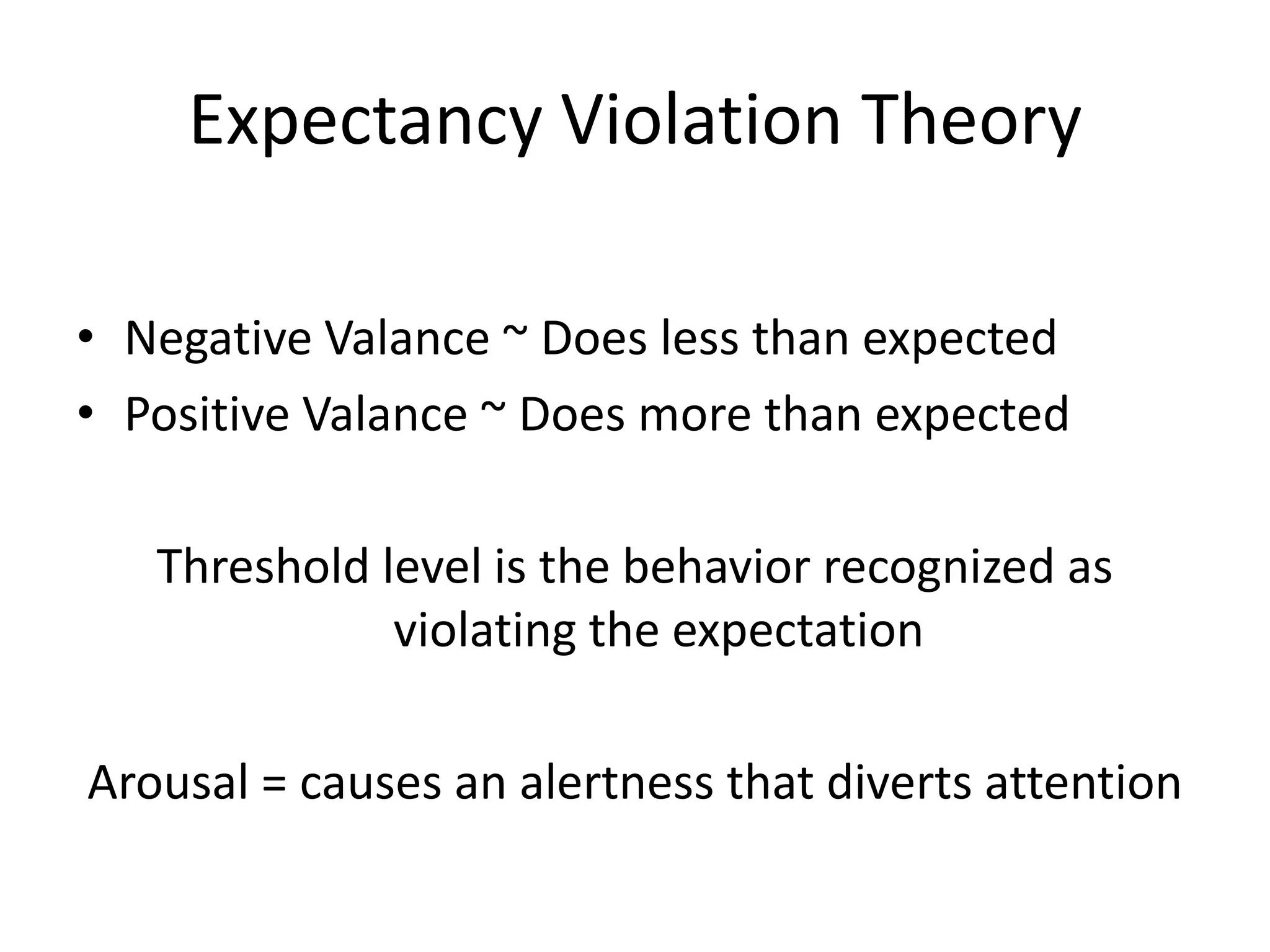 Expectancy Violation Theory

• Negative Valance ~ Does less than expected
• Positive Valance ~ Does more than expected

   Threshold level is the behavior recognized as
              violating the expectation

Arousal = causes an alertness that diverts attention
 