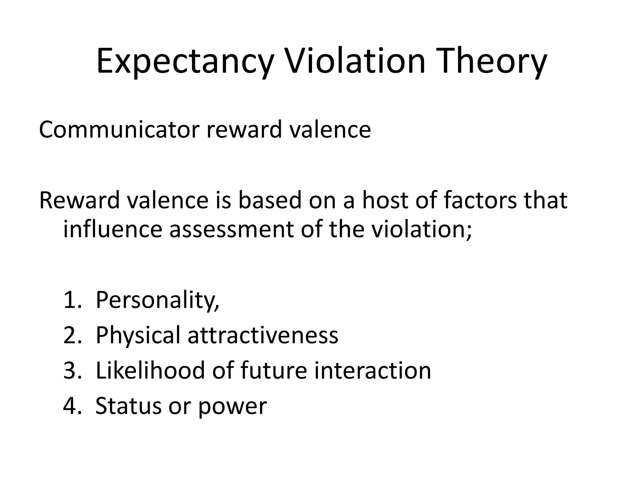 Expectancy Violation Theory
Communicator reward valence

Reward valence is based on a host of factors that
  influence assessment of the violation;

  1.   Personality,
  2.   Physical attractiveness
  3.   Likelihood of future interaction
  4.   Status or power
 