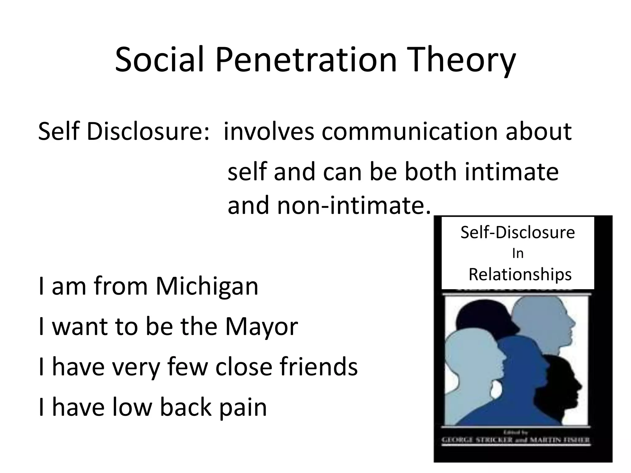 Social Penetration Theory
Self Disclosure: involves communication about
                  self and can be both intimate
                  and non-intimate.
                                     Self-Disclosure
                                           In
                                      Relationships
I am from Michigan
I want to be the Mayor
I have very few close friends
I have low back pain
 