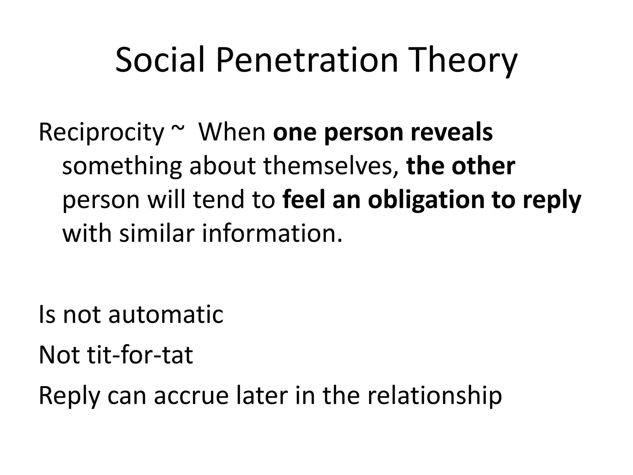 Social Penetration Theory
Reciprocity ~ When one person reveals
  something about themselves, the other
  person will tend to feel an obligation to reply
  with similar information.

Is not automatic
Not tit-for-tat
Reply can accrue later in the relationship
 