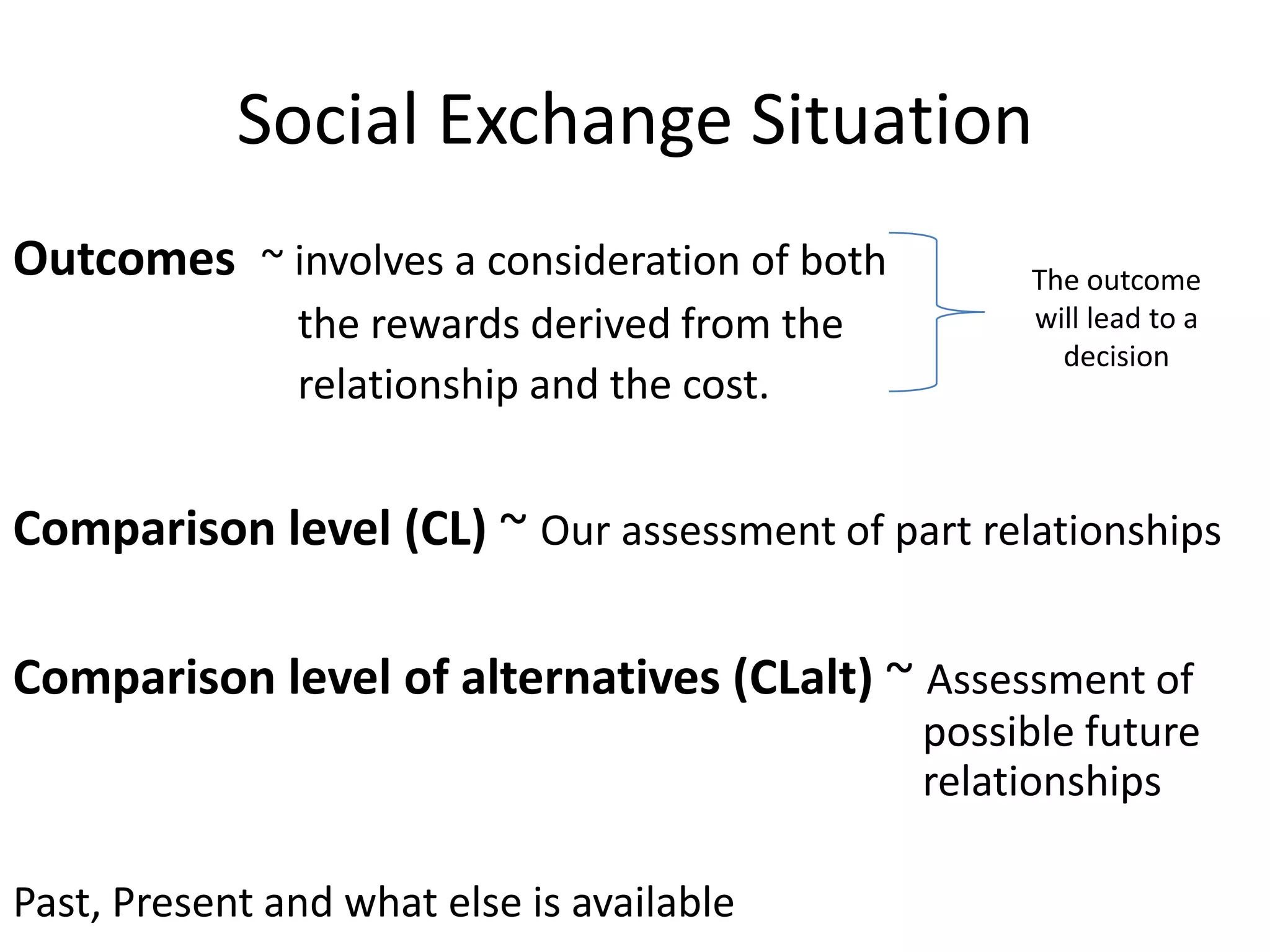 Social Exchange Situation
Outcomes ~ involves a consideration of both        The outcome
               the rewards derived from the        will lead to a
                                                     decision
               relationship and the cost.


Comparison level (CL) ~ Our assessment of part relationships

Comparison level of alternatives (CLalt) ~ Assessment of
                                              possible future
                                              relationships

Past, Present and what else is available
 