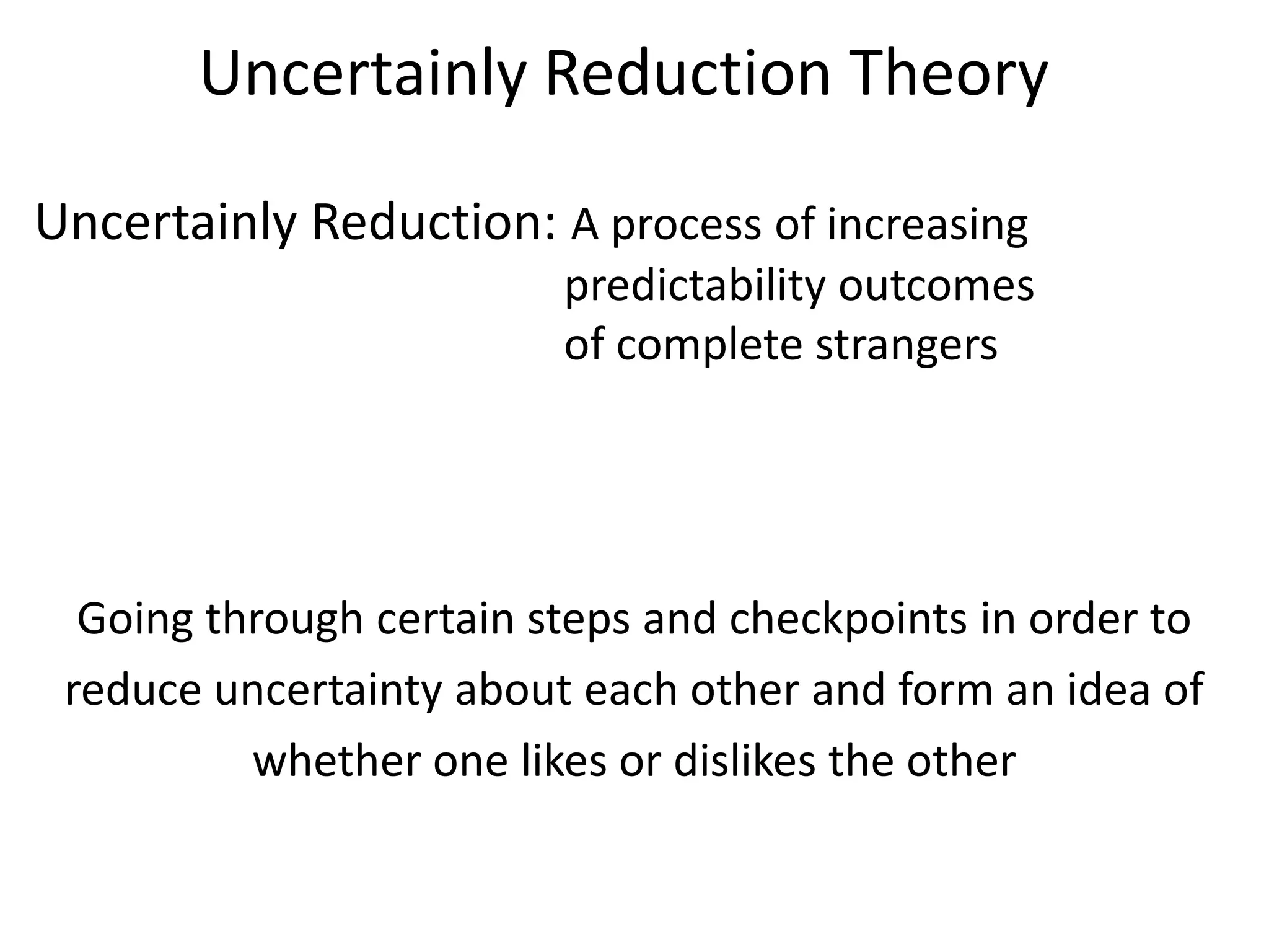 Uncertainly Reduction Theory

Uncertainly Reduction: A process of increasing
                         predictability outcomes
                         of complete strangers




  Going through certain steps and checkpoints in order to
 reduce uncertainty about each other and form an idea of
          whether one likes or dislikes the other
 