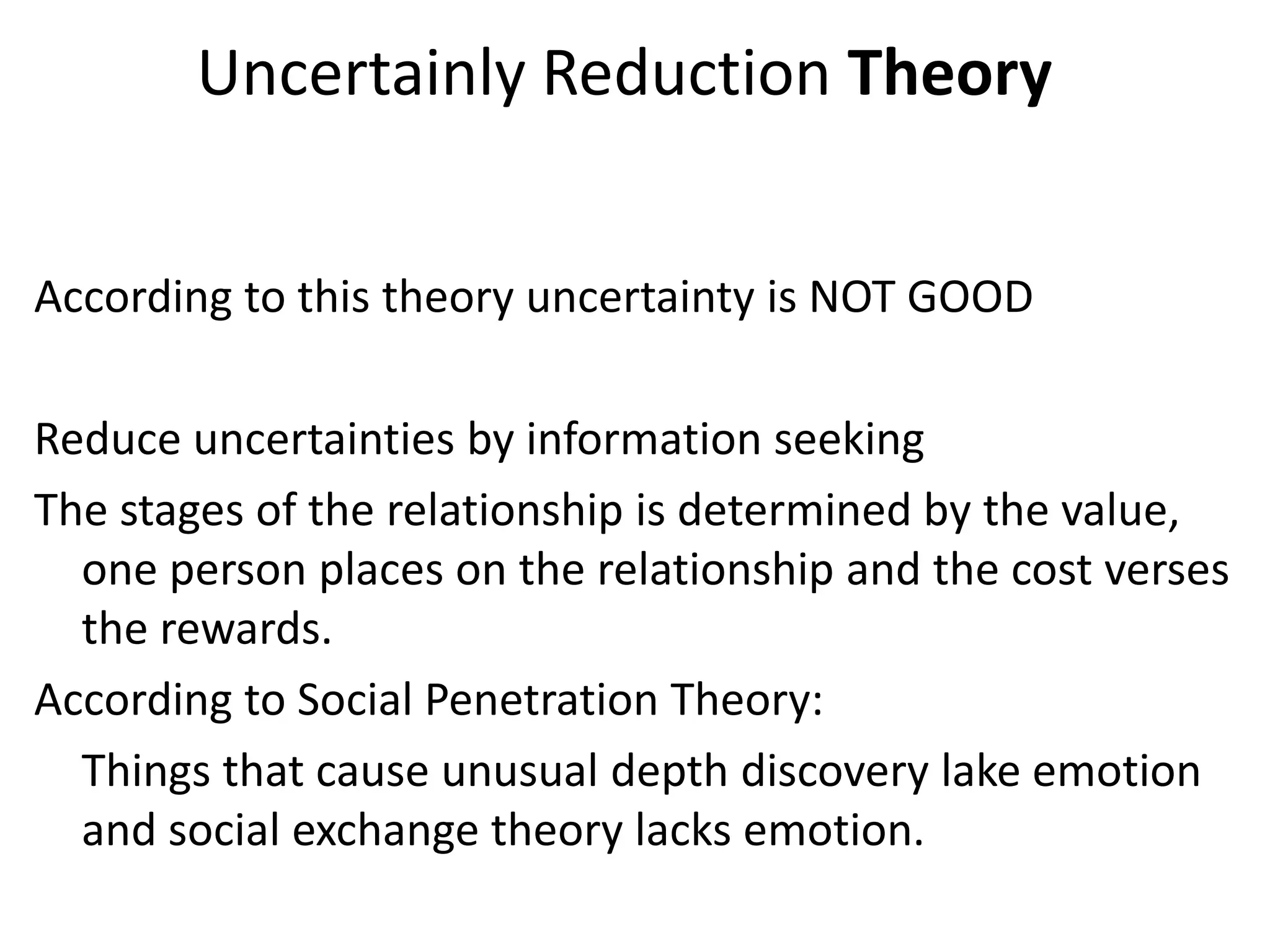 Uncertainly Reduction Theory


According to this theory uncertainty is NOT GOOD

Reduce uncertainties by information seeking
The stages of the relationship is determined by the value,
  one person places on the relationship and the cost verses
  the rewards.
According to Social Penetration Theory:
  Things that cause unusual depth discovery lake emotion
  and social exchange theory lacks emotion.
 