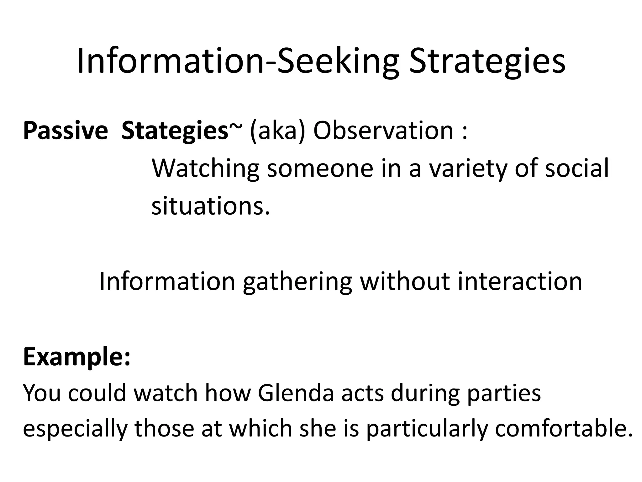Information-Seeking Strategies
Passive Stategies~ (aka) Observation :
          Watching someone in a variety of social
          situations.

       Information gathering without interaction

Example:
You could watch how Glenda acts during parties
especially those at which she is particularly comfortable.
 