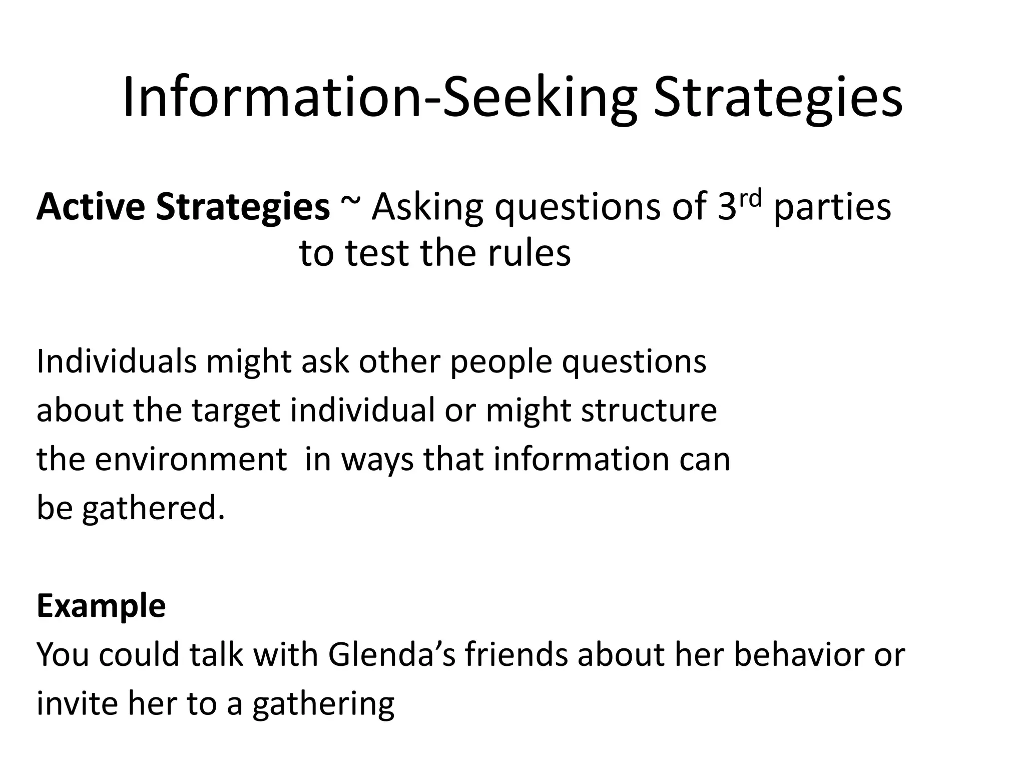 Information-Seeking Strategies
Active Strategies ~ Asking questions of 3rd parties
               to test the rules

Individuals might ask other people questions
about the target individual or might structure
the environment in ways that information can
be gathered.

Example
You could talk with Glenda’s friends about her behavior or
invite her to a gathering
 