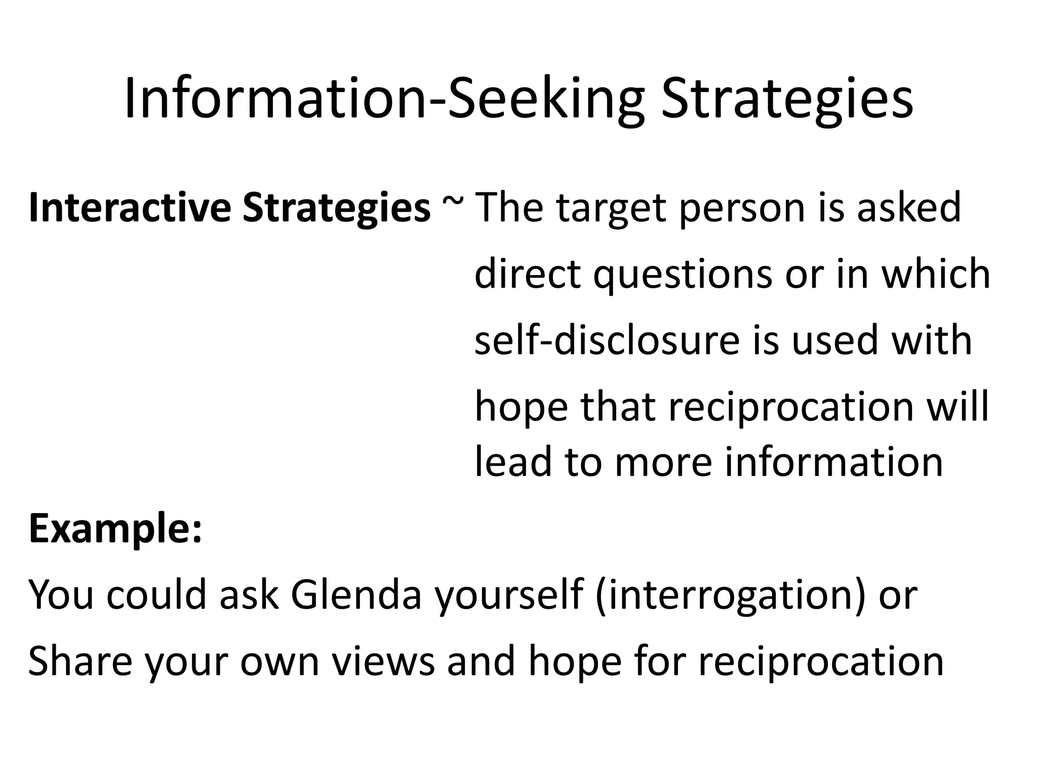 Information-Seeking Strategies
Interactive Strategies ~ The target person is asked
                         direct questions or in which
                         self-disclosure is used with
                         hope that reciprocation will
                         lead to more information
Example:
You could ask Glenda yourself (interrogation) or
Share your own views and hope for reciprocation
 