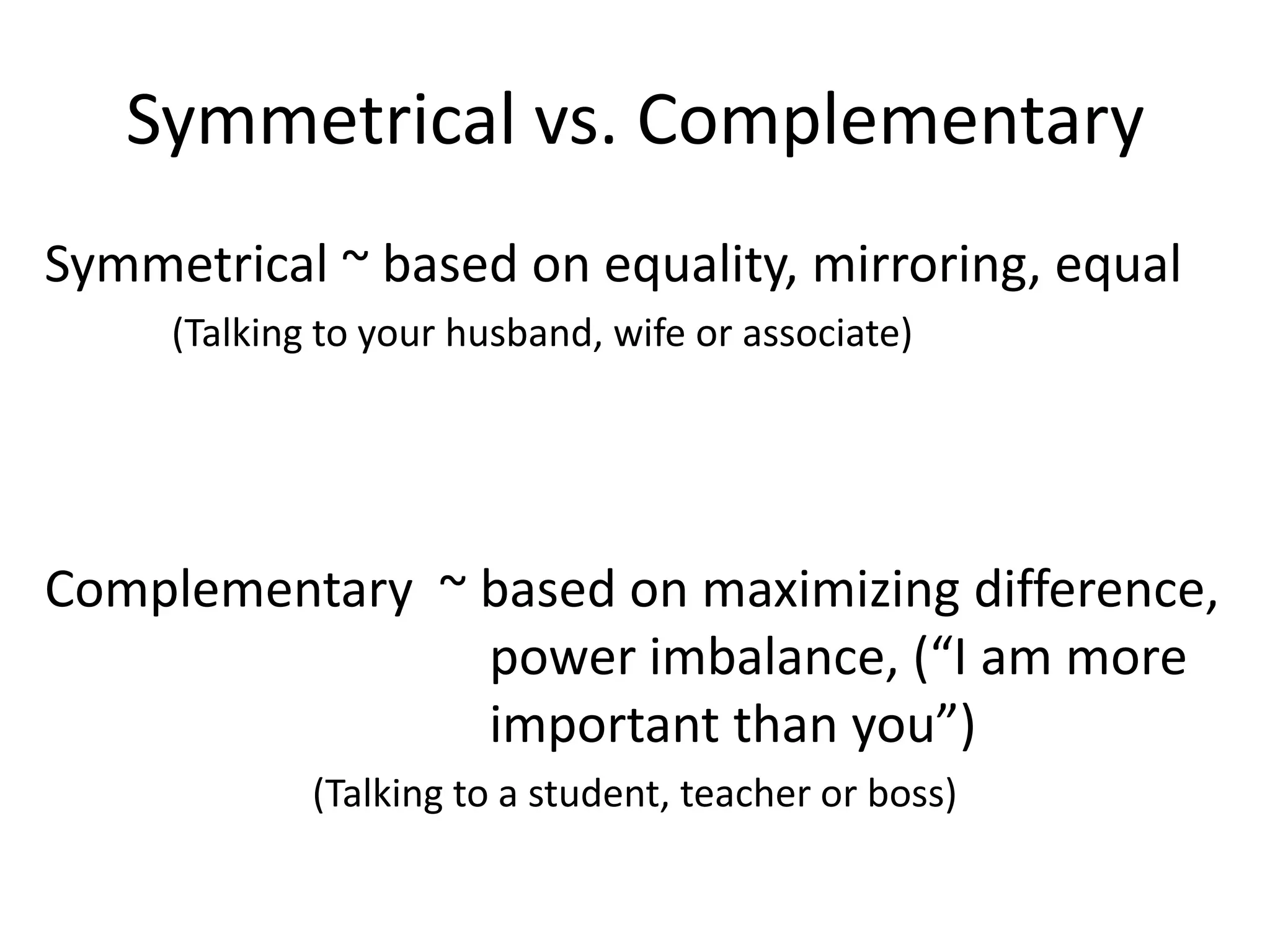 Symmetrical vs. Complementary
Symmetrical ~ based on equality, mirroring, equal
     (Talking to your husband, wife or associate)




Complementary ~ based on maximizing difference,
                power imbalance, (“I am more
                important than you”)
             (Talking to a student, teacher or boss)
 