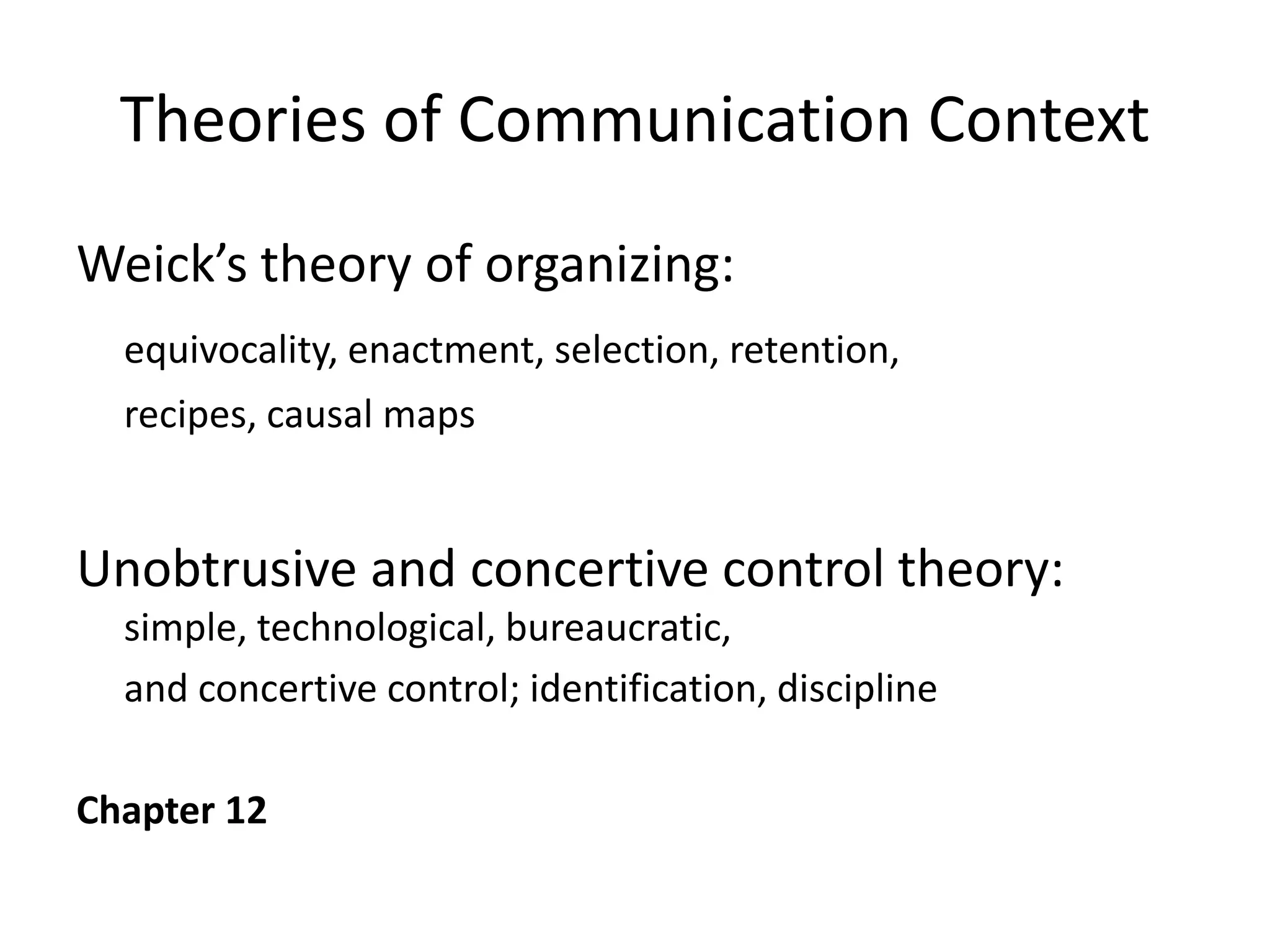 Theories of Communication Context
Weick’s theory of organizing:
  equivocality, enactment, selection, retention,
  recipes, causal maps


Unobtrusive and concertive control theory:
  simple, technological, bureaucratic,
  and concertive control; identification, discipline

Chapter 12
 