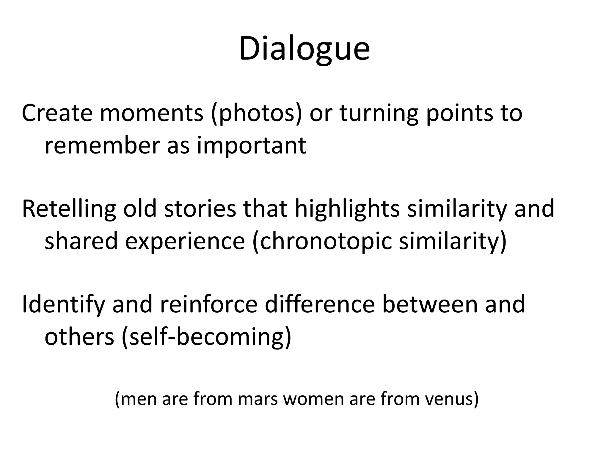 Dialogue
Create moments (photos) or turning points to
  remember as important

Retelling old stories that highlights similarity and
  shared experience (chronotopic similarity)

Identify and reinforce difference between and
  others (self-becoming)

         (men are from mars women are from venus)
 