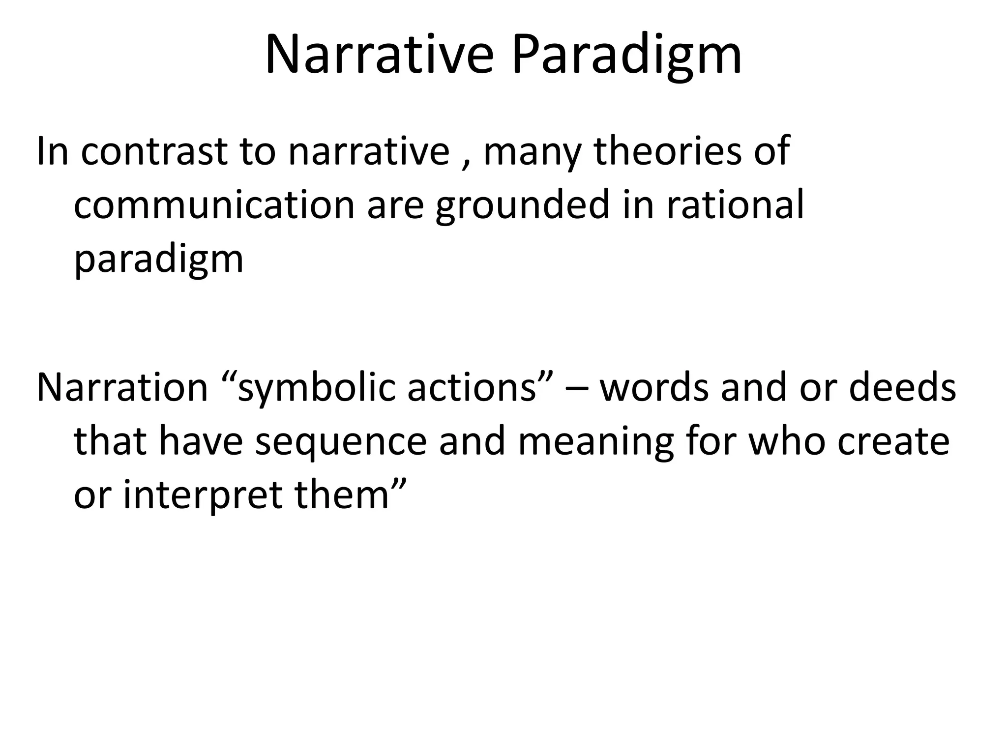 Narrative Paradigm
In contrast to narrative , many theories of
  communication are grounded in rational
  paradigm

Narration “symbolic actions” – words and or deeds
 that have sequence and meaning for who create
 or interpret them”
 