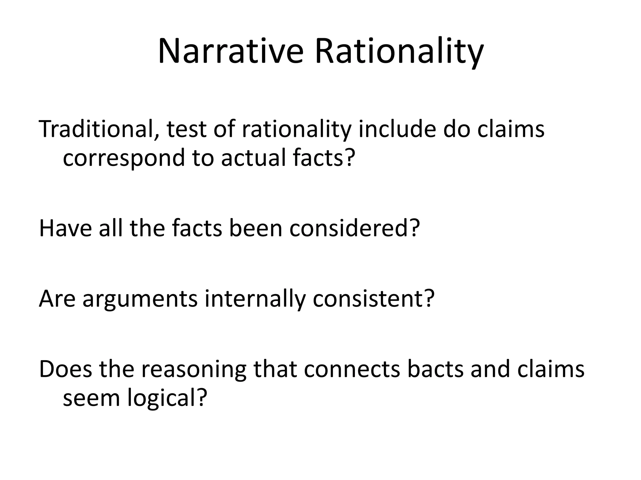 Narrative Rationality
Traditional, test of rationality include do claims
  correspond to actual facts?

Have all the facts been considered?

Are arguments internally consistent?

Does the reasoning that connects bacts and claims
  seem logical?
 