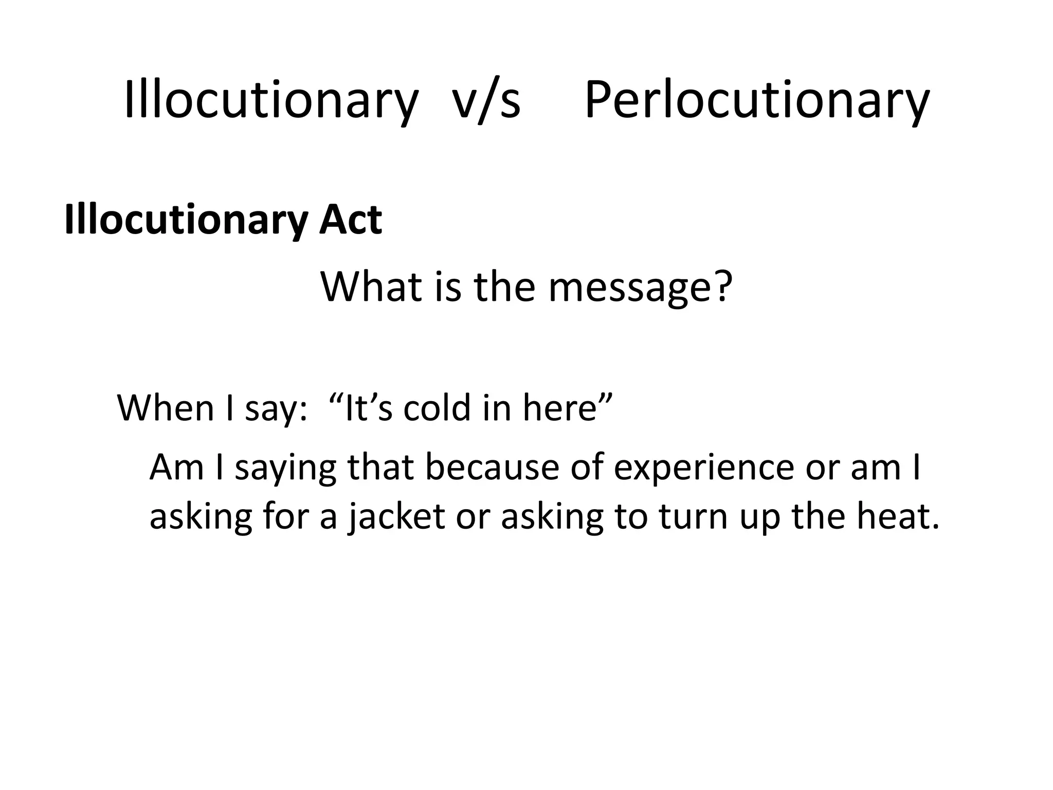 Illocutionary v/s           Perlocutionary
Illocutionary Act
              What is the message?

  When I say: “It’s cold in here”
   Am I saying that because of experience or am I
   asking for a jacket or asking to turn up the heat.
 