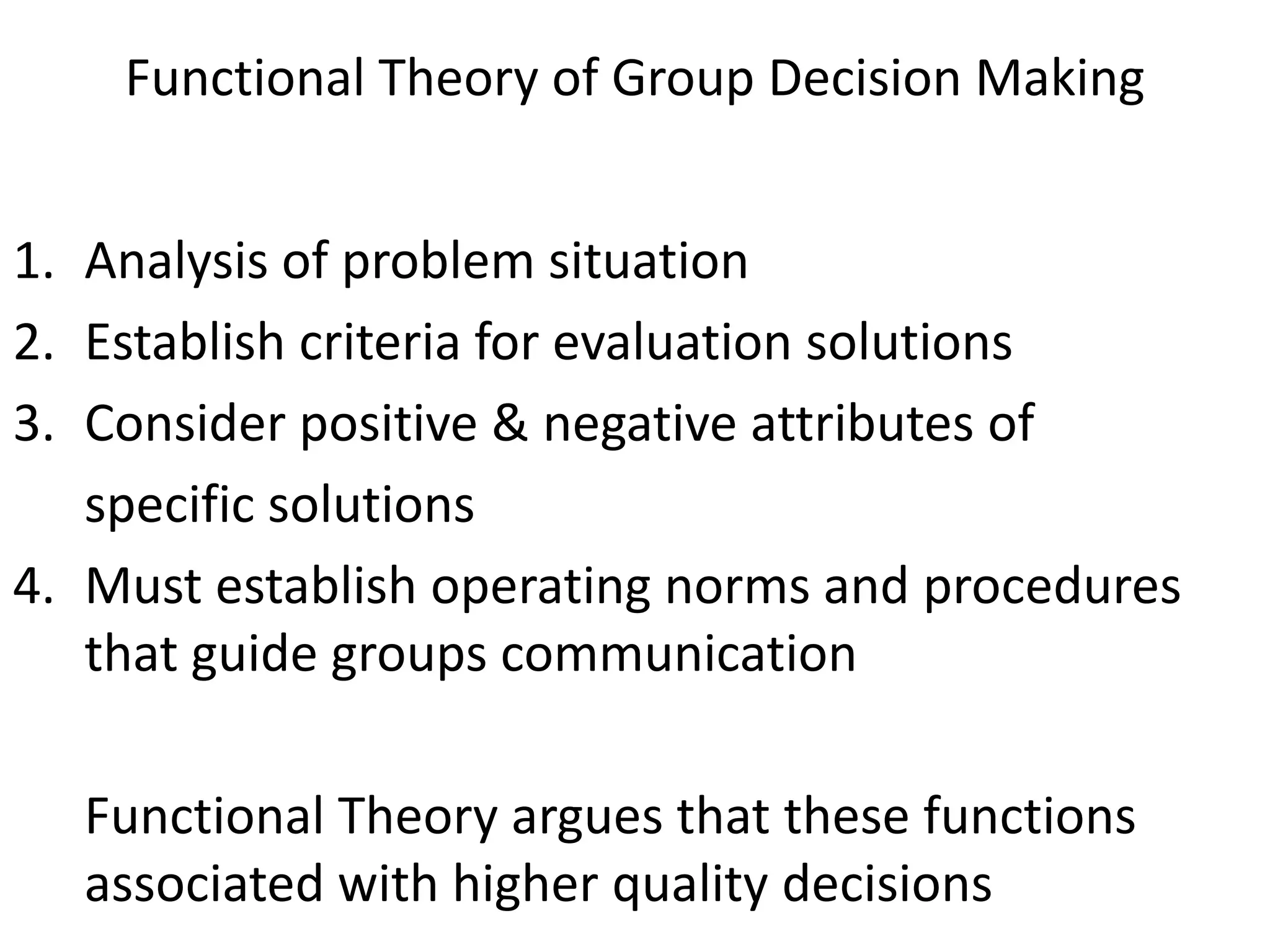 Functional Theory of Group Decision Making


1. Analysis of problem situation
2. Establish criteria for evaluation solutions
3. Consider positive & negative attributes of
   specific solutions
4. Must establish operating norms and procedures
   that guide groups communication

  Functional Theory argues that these functions
  associated with higher quality decisions
 