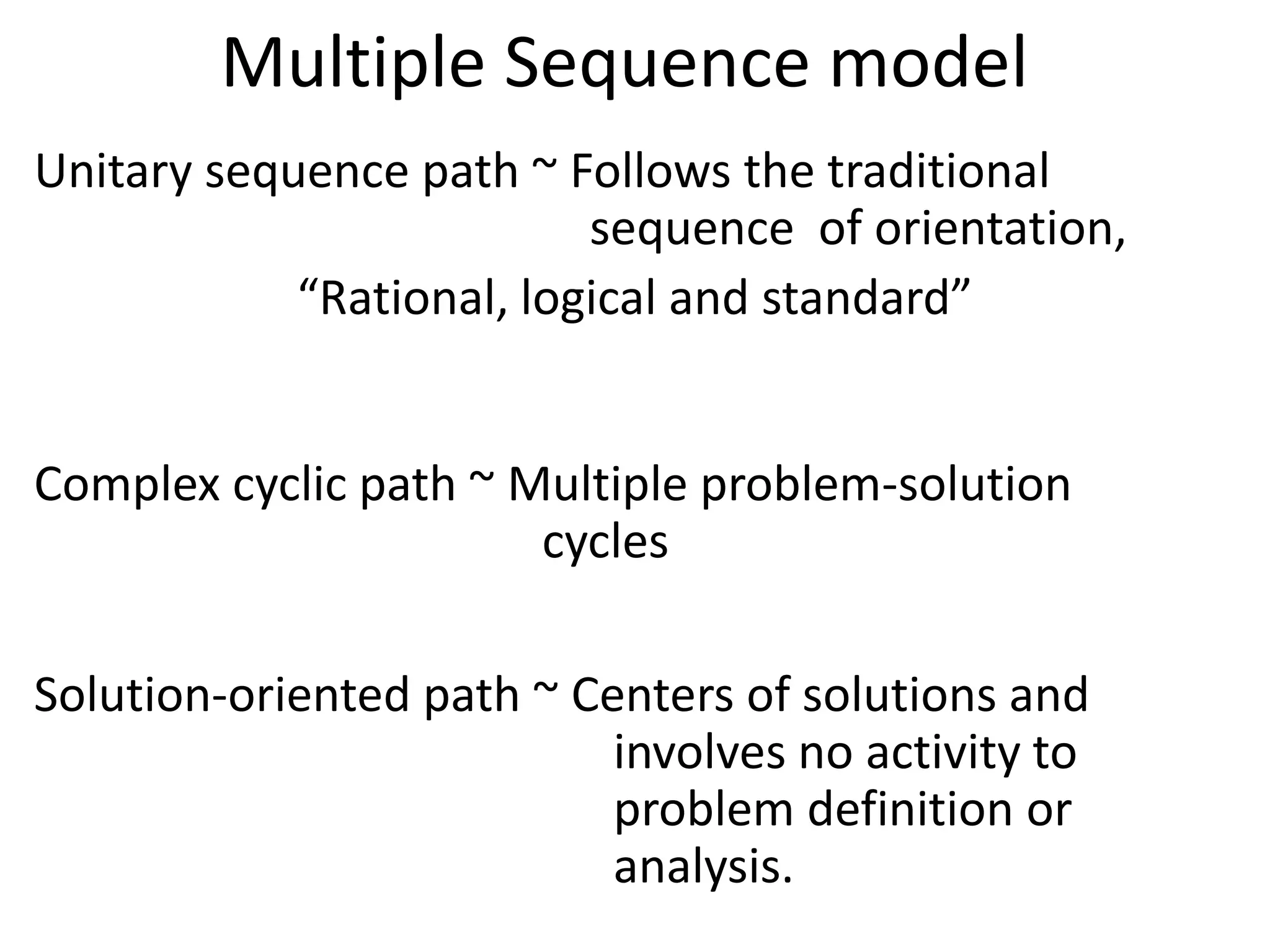 Multiple Sequence model
Unitary sequence path ~ Follows the traditional
                          sequence of orientation,
            “Rational, logical and standard”


Complex cyclic path ~ Multiple problem-solution
                       cycles

Solution-oriented path ~ Centers of solutions and
                           involves no activity to
                           problem definition or
                           analysis.
 