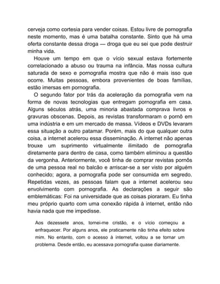 cerveja como cortesia para vender coisas. Estou livre de pornografia
neste momento, mas é uma batalha constante. Sinto que há uma
oferta constante dessa droga — droga que eu sei que pode destruir
minha vida.
Houve um tempo em que o vício sexual estava fortemente
correlacionado a abuso ou trauma na infância. Mas nossa cultura
saturada de sexo e pornografia mostra que não é mais isso que
ocorre. Muitas pessoas, embora provenientes de boas famílias,
estão imersas em pornografia.
O segundo fator por trás da aceleração da pornografia vem na
forma de novas tecnologias que entregam pornografia em casa.
Alguns séculos atrás, uma minoria abastada comprava livros e
gravuras obscenas. Depois, as revistas transformaram o pornô em
uma indústria e em um mercado de massa. Vídeos e DVDs levaram
essa situação a outro patamar. Porém, mais do que qualquer outra
coisa, a internet acelerou essa disseminação. A internet não apenas
trouxe um suprimento virtualmente ilimitado de pornografia
diretamente para dentro de casa, como também eliminou a questão
da vergonha. Anteriormente, você tinha de comprar revistas pornôs
de uma pessoa real no balcão e arriscar-se a ser visto por alguém
conhecido; agora, a pornografia pode ser consumida em segredo.
Repetidas vezes, as pessoas falam que a internet acelerou seu
envolvimento com pornografia. As declarações a seguir são
emblemáticas: Foi na universidade que as coisas pioraram. Eu tinha
meu próprio quarto com uma conexão rápida à internet, então não
havia nada que me impedisse.
Aos dezessete anos, tornei-me cristão, e o vício começou a
enfraquecer. Por alguns anos, ele praticamente não tinha efeito sobre
mim. No entanto, com o acesso à internet, voltou a se tornar um
problema. Desde então, eu acessava pornografia quase diariamente.
 