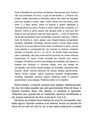 Para a liberdade foi que Cristo nos libertou. Permanecei, pois, firmes e
não vos submetais, de novo, a jugo de escravidão. […] Porque vós,
irmãos, fostes chamados à liberdade; porém não useis da liberdade
para dar ocasião à carne; sede, antes, servos uns dos outros, pelo
amor. […] Digo, porém: andai no Espírito e jamais satisfareis à
concupiscência da carne. Porque a carne milita contra o Espírito, e o
Espírito, contra a carne, porque são opostos entre si; para que não
façais o que, porventura, seja do vosso querer. […] Ora, as obras da
carne são conhecidas e são: prostituição, impureza, lascívia […] Mas o
fruto do Espírito é: amor, alegria, paz, longanimidade, benignidade,
bondade, fidelidade, mansidão, domínio próprio. Contra estas coisas
não há lei. E os que são de Cristo Jesus crucificaram a carne, com as
suas paixões e concupiscências. Se vivemos no Espírito, andemos
também no Espírito. (Gl 5.1, 13, 16-17, 19, 22-25) Cristo nos liberta
para a liberdade, não para continuarmos escravos de nossa natureza
pecaminosa. E, assim, Cristo concede seu Espírito aos nossos
corações. O Espírito nos dá novos desejos de santidade. De repente, a
batalha tem reforços. A natureza antiga, com seu desejo de
pornografia, luta contra nossos desejos de santidade, inspirados pelo
Espírito. Antes, éramos escravos de nossos desejos pecaminosos.
Agora, temos opções. Agora, podemos escolher longanimidade,
bondade, fidelidade, domínio próprio. Podemos matar a natureza
pecaminosa e seus desejos. Podemos andar com o Espírito.
Tenha certeza: o Espírito vencerá essa batalha. Definitivamente.
Um dia. Em todos aqueles que são genuinamente filhos de Deus, o
Espírito triunfará. Deus não desiste. O resultado é garantido.
“Sabemos que, quando ele se manifestar, seremos semelhantes a
ele, porque haveremos de vê-lo como ele é” (1Jo 3.2).
Centenas de cristãos foram libertos do vício em pornografia. Aqui
estão alguns: Quando comecei a ter internet, houve um período de
cerca de um ano em que fui ver o que estava disponível e acabei
 