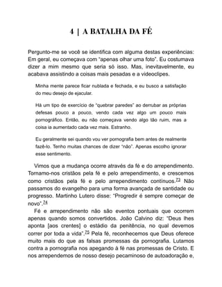 4 | A BATALHA DA FÉ
Pergunto-me se você se identifica com alguma destas experiências:
Em geral, eu começava com “apenas olhar uma foto”. Eu costumava
dizer a mim mesmo que seria só isso. Mas, inevitavelmente, eu
acabava assistindo a coisas mais pesadas e a videoclipes.
Minha mente parece ficar nublada e fechada, e eu busco a satisfação
do meu desejo de ejacular.
Há um tipo de exercício de “quebrar paredes” ao derrubar as próprias
defesas pouco a pouco, vendo cada vez algo um pouco mais
pornográfico. Então, eu não começava vendo algo tão ruim, mas a
coisa ia aumentado cada vez mais. Estranho.
Eu geralmente sei quando vou ver pornografia bem antes de realmente
fazê-lo. Tenho muitas chances de dizer “não”. Apenas escolho ignorar
esse sentimento.
Vimos que a mudança ocorre através da fé e do arrependimento.
Tornamo-nos cristãos pela fé e pelo arrependimento, e crescemos
como cristãos pela fé e pelo arrependimento contínuos.73 Não
passamos do evangelho para uma forma avançada de santidade ou
progresso. Martinho Lutero disse: “Progredir é sempre começar de
novo”.74
Fé e arrependimento não são eventos pontuais que ocorrem
apenas quando somos convertidos. João Calvino diz: “Deus lhes
aponta [aos crentes] o estádio da penitência, no qual devemos
correr por toda a vida”.75 Pela fé, reconhecemos que Deus oferece
muito mais do que as falsas promessas da pornografia. Lutamos
contra a pornografia nos apegando à fé nas promessas de Cristo. E
nos arrependemos de nosso desejo pecaminoso de autoadoração e,
 