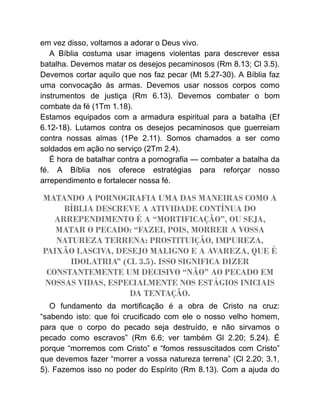 em vez disso, voltamos a adorar o Deus vivo.
A Bíblia costuma usar imagens violentas para descrever essa
batalha. Devemos matar os desejos pecaminosos (Rm 8.13; Cl 3.5).
Devemos cortar aquilo que nos faz pecar (Mt 5.27-30). A Bíblia faz
uma convocação às armas. Devemos usar nossos corpos como
instrumentos de justiça (Rm 6.13). Devemos combater o bom
combate da fé (1Tm 1.18).
Estamos equipados com a armadura espiritual para a batalha (Ef
6.12-18). Lutamos contra os desejos pecaminosos que guerreiam
contra nossas almas (1Pe 2.11). Somos chamados a ser como
soldados em ação no serviço (2Tm 2.4).
É hora de batalhar contra a pornografia — combater a batalha da
fé. A Bíblia nos oferece estratégias para reforçar nosso
arrependimento e fortalecer nossa fé.
MATANDO A PORNOGRAFIA UMA DAS MANEIRAS COMO A
BÍBLIA DESCREVE A ATIVIDADE CONTÍNUA DO
ARREPENDIMENTO É A “MORTIFICAÇÃO”, OU SEJA,
MATAR O PECADO: “FAZEI, POIS, MORRER A VOSSA
NATUREZA TERRENA: PROSTITUIÇÃO, IMPUREZA,
PAIXÃO LASCIVA, DESEJO MALIGNO E A AVAREZA, QUE É
IDOLATRIA” (CL 3.5). ISSO SIGNIFICA DIZER
CONSTANTEMENTE UM DECISIVO “NÃO” AO PECADO EM
NOSSAS VIDAS, ESPECIALMENTE NOS ESTÁGIOS INICIAIS
DA TENTAÇÃO.
O fundamento da mortificação é a obra de Cristo na cruz:
“sabendo isto: que foi crucificado com ele o nosso velho homem,
para que o corpo do pecado seja destruído, e não sirvamos o
pecado como escravos” (Rm 6.6; ver também Gl 2.20; 5.24). É
porque “morremos com Cristo” e “fomos ressuscitados com Cristo”
que devemos fazer “morrer a vossa natureza terrena” (Cl 2.20; 3.1,
5). Fazemos isso no poder do Espírito (Rm 8.13). Com a ajuda do
 