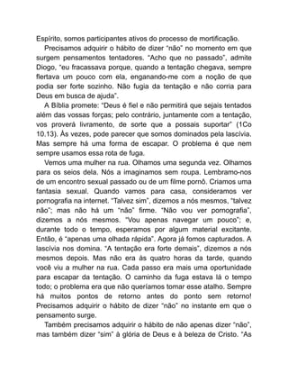Espírito, somos participantes ativos do processo de mortificação.
Precisamos adquirir o hábito de dizer “não” no momento em que
surgem pensamentos tentadores. “Acho que no passado”, admite
Diogo, “eu fracassava porque, quando a tentação chegava, sempre
flertava um pouco com ela, enganando-me com a noção de que
podia ser forte sozinho. Não fugia da tentação e não corria para
Deus em busca de ajuda”.
A Bíblia promete: “Deus é fiel e não permitirá que sejais tentados
além das vossas forças; pelo contrário, juntamente com a tentação,
vos proverá livramento, de sorte que a possais suportar” (1Co
10.13). Às vezes, pode parecer que somos dominados pela lascívia.
Mas sempre há uma forma de escapar. O problema é que nem
sempre usamos essa rota de fuga.
Vemos uma mulher na rua. Olhamos uma segunda vez. Olhamos
para os seios dela. Nós a imaginamos sem roupa. Lembramo-nos
de um encontro sexual passado ou de um filme pornô. Criamos uma
fantasia sexual. Quando vamos para casa, consideramos ver
pornografia na internet. “Talvez sim”, dizemos a nós mesmos, “talvez
não”; mas não há um “não” firme. “Não vou ver pornografia”,
dizemos a nós mesmos. “Vou apenas navegar um pouco”; e,
durante todo o tempo, esperamos por algum material excitante.
Então, é “apenas uma olhada rápida”. Agora já fomos capturados. A
lascívia nos domina. “A tentação era forte demais”, dizemos a nós
mesmos depois. Mas não era às quatro horas da tarde, quando
você viu a mulher na rua. Cada passo era mais uma oportunidade
para escapar da tentação. O caminho da fuga estava lá o tempo
todo; o problema era que não queríamos tomar esse atalho. Sempre
há muitos pontos de retorno antes do ponto sem retorno!
Precisamos adquirir o hábito de dizer “não” no instante em que o
pensamento surge.
Também precisamos adquirir o hábito de não apenas dizer “não”,
mas também dizer “sim” à glória de Deus e à beleza de Cristo. “As
 