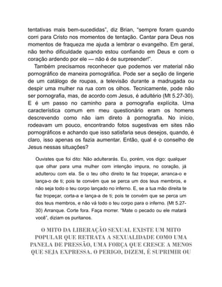tentativas mais bem-sucedidas”, diz Brian, “sempre foram quando
corri para Cristo nos momentos de tentação. Cantar para Deus nos
momentos de fraqueza me ajuda a lembrar o evangelho. Em geral,
não tenho dificuldade quando estou confiando em Deus e com o
coração ardendo por ele — não é de surpreender!”.
Também precisamos reconhecer que podemos ver material não
pornográfico de maneira pornográfica. Pode ser a seção de lingerie
de um catálogo de roupas, a televisão durante a madrugada ou
despir uma mulher na rua com os olhos. Tecnicamente, pode não
ser pornografia, mas, de acordo com Jesus, é adultério (Mt 5.27-30).
E é um passo no caminho para a pornografia explícita. Uma
característica comum em meu questionário eram os homens
descrevendo como não iam direto à pornografia. No início,
rodeavam um pouco, encontrando fotos sugestivas em sites não
pornográficos e achando que isso satisfaria seus desejos, quando, é
claro, isso apenas os fazia aumentar. Então, qual é o conselho de
Jesus nessas situações?
Ouvistes que foi dito: Não adulterarás. Eu, porém, vos digo: qualquer
que olhar para uma mulher com intenção impura, no coração, já
adulterou com ela. Se o teu olho direito te faz tropeçar, arranca-o e
lança-o de ti; pois te convém que se perca um dos teus membros, e
não seja todo o teu corpo lançado no inferno. E, se a tua mão direita te
faz tropeçar, corta-a e lança-a de ti; pois te convém que se perca um
dos teus membros, e não vá todo o teu corpo para o inferno. (Mt 5.27-
30) Arranque. Corte fora. Faça morrer. “Mate o pecado ou ele matará
você”, diziam os puritanos.
O MITO DA LIBERAÇÃO SEXUAL EXISTE UM MITO
POPULAR QUE RETRATA A SEXUALIDADE COMO UMA
PANELA DE PRESSÃO, UMA FORÇA QUE CRESCE A MENOS
QUE SEJA EXPRESSA. O PERIGO, DIZEM, É SUPRIMIR OU
 