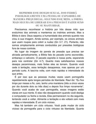 REPRIMIR ESSE DESEJO SEXUAL. ISSO FERIRÁ
PSICOLOGICAMENTE UMA PESSOA OU EXPLODIRÁ DE
MANEIRA PREJUDICIAL. SEGUNDO ESSE MITO, A FORMA
MAIS SEGURA DE LIBERAR ESSA PRESSÃO É FAZER SEXO
OU SE MASTURBAR.
Precisamos reconhecer a história por trás desse mito: que
evoluímos dos animais e mantemos os instintos animais. Mas a
Bíblia é clara: Deus separou a humanidade dos animais quando nos
criou à sua imagem. Ainda somos, por exemplo, os únicos animais
que usam roupas para cobrir a nudez (Gn 3.7, 21). Portanto, não
somos simplesmente animais conduzidos por pressões biológicas
fora de nosso controle.
No lugar da imagem da panela de pressão que precisa ser
aliviada periodicamente, a Bíblia fala do pecado como escravidão,
embaraço e cativeiro. O pecado espreita à nossa porta, esperando
para nos controlar (Gn 4.7). Quanto mais satisfazemos nossos
desejos pecaminosos, mais fortes eles se tornam. Quando você
cede à tentação, essa tentação desaparece, mas apenas por um
período curto. A lascívia volta, com mais rapidez e intensidade do
que antes.
É por isso que as pessoas muitas vezes usam pornografia
repetidamente após longos períodos de liberdade. Raul diz: “Eu fico
limpo por meses a fio, caio, tenho uma maratona (três a cinco vezes
por dia durante dois ou três dias) e depois fico limpo novamente”.
Quando você acaba de usar pornografia, essas imagens estão
claras em sua mente. E elas não desaparecem quando você desliga
o computador ou fecha a revista. Elas permanecem no dia seguinte,
tentando você a voltar. Alimente a tentação e ela voltará com mais
rapidez e intensidade. É um ciclo vicioso.
Mas há também um ciclo virtuoso. Você pode mudar do ciclo
vicioso da pornografia para o ciclo virtuoso da liberdade. Quanto
 