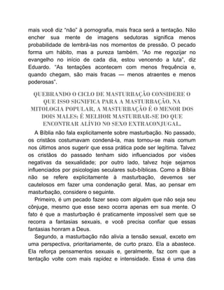 mais você diz “não” à pornografia, mais fraca será a tentação. Não
encher sua mente de imagens sedutoras significa menos
probabilidade de lembrá-las nos momentos de pressão. O pecado
forma um hábito, mas a pureza também. “Ao me regozijar no
evangelho no início de cada dia, estou vencendo a luta”, diz
Eduardo. “As tentações acontecem com menos frequência e,
quando chegam, são mais fracas — menos atraentes e menos
poderosas”.
QUEBRANDO O CICLO DE MASTURBAÇÃO CONSIDERE O
QUE ISSO SIGNIFICA PARA A MASTURBAÇÃO. NA
MITOLOGIA POPULAR, A MASTURBAÇÃO É O MENOR DOS
DOIS MALES: É MELHOR MASTURBAR-SE DO QUE
ENCONTRAR ALÍVIO NO SEXO EXTRACONJUGAL.
A Bíblia não fala explicitamente sobre masturbação. No passado,
os cristãos costumavam condená-la, mas tornou-se mais comum
nos últimos anos sugerir que essa prática pode ser legítima. Talvez
os cristãos do passado tenham sido influenciados por visões
negativas da sexualidade; por outro lado, talvez hoje sejamos
influenciados por psicologias seculares sub-bíblicas. Como a Bíblia
não se refere explicitamente à masturbação, devemos ser
cautelosos em fazer uma condenação geral. Mas, ao pensar em
masturbação, considere o seguinte.
Primeiro, é um pecado fazer sexo com alguém que não seja seu
cônjuge, mesmo que esse sexo ocorra apenas em sua mente. O
fato é que a masturbação é praticamente impossível sem que se
recorra a fantasias sexuais, e você precisa confiar que essas
fantasias honram a Deus.
Segundo, a masturbação não alivia a tensão sexual, exceto em
uma perspectiva, prioritariamente, de curto prazo. Ela a abastece.
Ela reforça pensamentos sexuais e, geralmente, faz com que a
tentação volte com mais rapidez e intensidade. Essa é uma das
 
