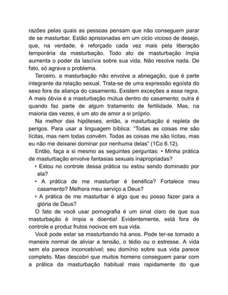 razões pelas quais as pessoas pensam que não conseguem parar
de se masturbar. Estão aprisionadas em um ciclo vicioso de desejo,
que, na verdade, é reforçado cada vez mais pela liberação
temporária da masturbação. Todo ato de masturbação ímpia
aumenta o poder da lascívia sobre sua vida. Não resolve nada. De
fato, só agrava o problema.
Terceiro, a masturbação não envolve a abnegação, que é parte
integrante da relação sexual. Trata-se de uma expressão egoísta do
sexo fora da aliança do casamento. Existem exceções a essa regra.
A mais óbvia é a masturbação mútua dentro do casamento; outra é
quando faz parte de algum tratamento de fertilidade. Mas, na
maioria das vezes, é um ato de amor a si próprio.
Na melhor das hipóteses, então, a masturbação é repleta de
perigos. Para usar a linguagem bíblica: “Todas as coisas me são
lícitas, mas nem todas convêm. Todas as coisas me são lícitas, mas
eu não me deixarei dominar por nenhuma delas” (1Co 6.12).
Então, faça a si mesmo as seguintes perguntas: • Minha prática
de masturbação envolve fantasias sexuais inapropriadas?
• Estou no controle dessa prática ou estou sendo dominado por
ela?
• A prática de me masturbar é benéfica? Fortalece meu
casamento? Melhora meu serviço a Deus?
• A prática de me masturbar é algo que eu posso fazer para a
glória de Deus?
O fato de você usar pornografia é um sinal claro de que sua
masturbação é ímpia e doentia! Evidentemente, está fora de
controle e produz frutos nocivos em sua vida.
Você pode estar se masturbando há anos. Pode ter-se tornado a
maneira normal de aliviar a tensão, o tédio ou o estresse. A vida
sem ela parece inconcebível; seu domínio sobre sua vida parece
completo. Mas descobri que muitos homens conseguem parar com
a prática da masturbação habitual mais rapidamente do que
 