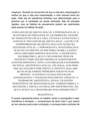 imaginam. Quando se convencem de que a vida sem masturbação é
melhor do que a vida com masturbação, o ciclo virtuoso entra em
ação. Todo ato de resistência fortalece sua determinação para a
próxima vez. A santidade vai sendo reforçada. Não há soluções
rápidas, mas os hábitos de pensamento podem ser realinhados
tanto quanto os hábitos de ação.
O DESAFIO DE QUARENTA DIAS SE A PORNOGRAFIA OU A
MASTURBAÇÃO TORNARAM-SE UM PROBLEMA GRANDE
OU PERSISTENTE EM SUA VIDA, ENTÃO EU O INCENTIVO A
ACEITAR O “DESAFIO DE QUARENTA DIAS”. ASSUMA UM
COMPROMISSO DE QUARENTA DIAS SEM NENHUMA
ATIVIDADE SEXUAL — PORNOGRAFIA, MASTURBAÇÃO E
SEXO NO CASAMENTO. OS DOUTORES MARK LAASER E
LOUIS GREGOIRE DIZEM O SEGUINTE: A TOLERÂNCIA
NEUROQUÍMICA, QUE É UM FATOR DO VÍCIO EM
INTERNET, PODE SER REVERTIDA SE O DEPENDENTE
ESTIVER DISPOSTO E APTO A ESTABELECER UM PERÍODO
DE TOTAL ABSTINÊNCIA SEXUAL. EM GERAL, ISSO PODE
SER ALCANÇADO ENTRE TRINTA E NOVENTA DIAS, DOS
QUAIS OS QUATORZE PRIMEIROS SERÃO OS MAIS
DIFÍCEIS. AS PESSOAS CASADAS DEVEM SER
ACONSELHADAS A NEGOCIAR ISSO COM SEU CÔNJUGE. O
PERÍODO DE ABSTINÊNCIA ATINGE UM EFEITO
PERCEPTÍVEL DE DESINTOXICAÇÃO. TAMBÉM COMEÇA A
REVERTER A CRENÇA CENTRAL DOS DEPENDENTES, DE
QUE O SEXO É SUA NECESSIDADE MAIS IMPORTANTE.76
RESISTÊNCIA
O quarto ingrediente-chave na batalha contra a pornografia é este:
resistência à tentação — compromisso de fazer tudo o que estiver
ao seu alcance para evitar a tentação, a começar pelos controles de
 