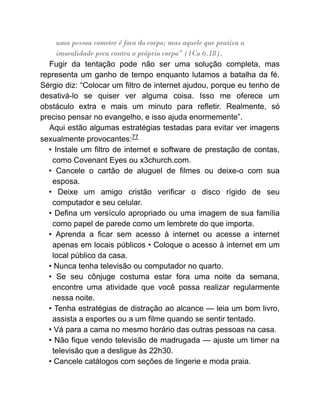 uma pessoa cometer é fora do corpo; mas aquele que pratica a
imoralidade peca contra o próprio corpo” (1Co 6.18).
Fugir da tentação pode não ser uma solução completa, mas
representa um ganho de tempo enquanto lutamos a batalha da fé.
Sérgio diz: “Colocar um filtro de internet ajudou, porque eu tenho de
desativá-lo se quiser ver alguma coisa. Isso me oferece um
obstáculo extra e mais um minuto para refletir. Realmente, só
preciso pensar no evangelho, e isso ajuda enormemente”.
Aqui estão algumas estratégias testadas para evitar ver imagens
sexualmente provocantes:77
• Instale um filtro de internet e software de prestação de contas,
como Covenant Eyes ou x3church.com.
• Cancele o cartão de aluguel de filmes ou deixe-o com sua
esposa.
• Deixe um amigo cristão verificar o disco rígido de seu
computador e seu celular.
• Defina um versículo apropriado ou uma imagem de sua família
como papel de parede como um lembrete do que importa.
• Aprenda a ficar sem acesso à internet ou acesse a internet
apenas em locais públicos • Coloque o acesso à internet em um
local público da casa.
• Nunca tenha televisão ou computador no quarto.
• Se seu cônjuge costuma estar fora uma noite da semana,
encontre uma atividade que você possa realizar regularmente
nessa noite.
• Tenha estratégias de distração ao alcance — leia um bom livro,
assista a esportes ou a um filme quando se sentir tentado.
• Vá para a cama no mesmo horário das outras pessoas na casa.
• Não fique vendo televisão de madrugada — ajuste um timer na
televisão que a desligue às 22h30.
• Cancele catálogos com seções de lingerie e moda praia.
 