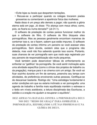 • Evite lojas ou locais que despertem tentações.
• Recuse-se a participar quando os colegas trocarem piadas
grosseiras ou comentarem a aparência física das mulheres.
Nada disso é um preço alto demais a pagar; não quando a glória
eterna está em jogo. Jó disse: “Fiz aliança com meus olhos; como,
pois, os fixaria eu numa donzela?” (Jó 31.1).
O software de prestação de contas parece funcionar melhor do
que o software de filtro. O software de filtro bloqueia sites
pornográficos. Mas as pessoas geralmente encontram maneiras de
contornar isso e, se o fazem, sabem que estão impunes. O software
de prestação de contas informa um parceiro se você acessar sites
pornográficos. Sem dúvida, existem sites que o programa não
detecta, mas você não fica sabendo quando isso ocorre. Portanto,
suas chances de ver pornografia sem que nada seja registrado por
seu parceiro de responsabilização são muito pequenas.
Você também pode desenvolver táticas de enfrentamento ao
enfrentar os “gatilhos” da pornografia. Se você sentir inclinação após
uma atividade específica (como o clímax dos projetos de trabalho ou
da pregação), marque para ir ao cinema com um amigo. Se você vai
ficar sozinho durante um fim de semana, preencha seu tempo com
atividades, de preferência envolvendo outras pessoas. Certifique-se
de descansar bastante. Rodrigo diz: “Uma estratégia fundamental é
evitar condições em que eu estaria inclinado a ver pornografia: uma
agenda de trabalho e família mais equilibrada mantém o estresse e
o tédio em níveis aceitáveis; a leitura disciplinada das Escrituras, a
solidão e a oração me ajudam a recuperar o equilíbrio”.
DEZ ARMAS NA BATALHA CONTRA A PORNOGRAFIA DEUS
NOS DEU “MEIOS DE GRAÇA” PARA COMBATER A
PORNOGRAFIA, REFORÇANDO A FÉ NAS PROMESSAS E NA
GLÓRIA DE DEUS.
 