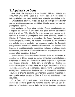 1. A palavra de Deus
Boa parte da linguagem e da imagem fálicas consiste em
empunhar uma arma. Essa é a chave para o modo como a
pornografia funciona como substituto de potência, juventude e poder
— um substituto patético. A ideia de que um inimigo possa tremer
porque alguém mexe em sua genitália é ridícula. Vamos ver além da
pornografia. Patético.
Mas a palavra de Deus não é patética. É uma espada poderosa,
a espada da verdade. É uma arma que pode demolir fortalezas e
destruir a altivez (2Co 10.4-5). Da próxima vez que você se sentir
tentado a recorrer à pornografia para obter potência, recorra a
Efésios 6. Vista-se com a armadura de Deus. “Memorizar as
Escrituras provou-se útil”, diz Roberto. “Conforme eu me lembro e
me deleito com a verdade, os sussurros vazios da falsidade
desaparecem.” Walter diz: “Em termos de minhas lutas mentais com
imagens e cenários sexuais, considero a rotina de um tempo diário
de quietude, sermões e comunhão muito útil. Isso significa colocar
nossos olhos nas coisas divinas.”
Tenha cuidado com seu relacionamento com as Escrituras. É
possível ler a Bíblia, estudá-la, aplicar princípios hermenêuticos e
exegéticos corretos, ler comentários sadios, explorar o significado
das línguas originais — tudo com a intenção de dominar as
Escrituras ou parecer sábio. Você se imagina discursando acerca
daquela passagem para seu grupo de estudo. Torna-se um exercício
de orgulho. Lembre-se da maneira como a pornografia estimula o
orgulho e o orgulho estimula a pornografia. Usuários regulares de
pornografia podem estudar a Bíblia e ficar mais orgulhosos como
resultado.
Ouça Deus. “O homem para quem olharei é este: o aflito e
abatido de espírito e que treme da minha palavra” (Is 66.2). Este é o
princípio hermenêutico central da Bíblia: tremer diante da palavra de
 
