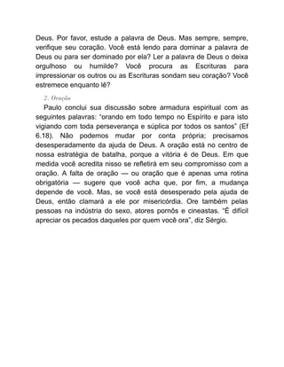 Deus. Por favor, estude a palavra de Deus. Mas sempre, sempre,
verifique seu coração. Você está lendo para dominar a palavra de
Deus ou para ser dominado por ela? Ler a palavra de Deus o deixa
orgulhoso ou humilde? Você procura as Escrituras para
impressionar os outros ou as Escrituras sondam seu coração? Você
estremece enquanto lê?
2. Oração
Paulo conclui sua discussão sobre armadura espiritual com as
seguintes palavras: “orando em todo tempo no Espírito e para isto
vigiando com toda perseverança e súplica por todos os santos” (Ef
6.18). Não podemos mudar por conta própria; precisamos
desesperadamente da ajuda de Deus. A oração está no centro de
nossa estratégia de batalha, porque a vitória é de Deus. Em que
medida você acredita nisso se refletirá em seu compromisso com a
oração. A falta de oração — ou oração que é apenas uma rotina
obrigatória — sugere que você acha que, por fim, a mudança
depende de você. Mas, se você está desesperado pela ajuda de
Deus, então clamará a ele por misericórdia. Ore também pelas
pessoas na indústria do sexo, atores pornôs e cineastas. “É difícil
apreciar os pecados daqueles por quem você ora”, diz Sérgio.
 