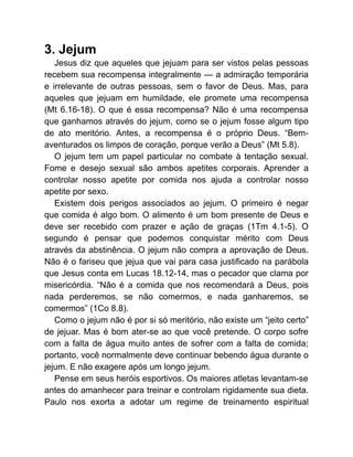 3. Jejum
Jesus diz que aqueles que jejuam para ser vistos pelas pessoas
recebem sua recompensa integralmente — a admiração temporária
e irrelevante de outras pessoas, sem o favor de Deus. Mas, para
aqueles que jejuam em humildade, ele promete uma recompensa
(Mt 6.16-18). O que é essa recompensa? Não é uma recompensa
que ganhamos através do jejum, como se o jejum fosse algum tipo
de ato meritório. Antes, a recompensa é o próprio Deus. “Bem-
aventurados os limpos de coração, porque verão a Deus” (Mt 5.8).
O jejum tem um papel particular no combate à tentação sexual.
Fome e desejo sexual são ambos apetites corporais. Aprender a
controlar nosso apetite por comida nos ajuda a controlar nosso
apetite por sexo.
Existem dois perigos associados ao jejum. O primeiro é negar
que comida é algo bom. O alimento é um bom presente de Deus e
deve ser recebido com prazer e ação de graças (1Tm 4.1-5). O
segundo é pensar que podemos conquistar mérito com Deus
através da abstinência. O jejum não compra a aprovação de Deus.
Não é o fariseu que jejua que vai para casa justificado na parábola
que Jesus conta em Lucas 18.12-14, mas o pecador que clama por
misericórdia. “Não é a comida que nos recomendará a Deus, pois
nada perderemos, se não comermos, e nada ganharemos, se
comermos” (1Co 8.8).
Como o jejum não é por si só meritório, não existe um “jeito certo”
de jejuar. Mas é bom ater-se ao que você pretende. O corpo sofre
com a falta de água muito antes de sofrer com a falta de comida;
portanto, você normalmente deve continuar bebendo água durante o
jejum. E não exagere após um longo jejum.
Pense em seus heróis esportivos. Os maiores atletas levantam-se
antes do amanhecer para treinar e controlam rigidamente sua dieta.
Paulo nos exorta a adotar um regime de treinamento espiritual
 