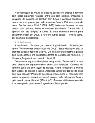 A condenação de Paulo ao pecado sexual em Efésios 5 termina
com estas palavras: “falando entre vós com salmos, entoando e
louvando de coração ao Senhor com hinos e cânticos espirituais,
dando sempre graças por tudo a nosso Deus e Pai, em nome de
nosso Senhor Jesus Cristo” (Ef 5.19-20). Note que falamos uns aos
outros com salmos, hinos e cânticos espirituais. Cantar não é
apenas um ato dirigido a Deus. É uma chamada mútua para
encontrar prazer em Deus, e não em outras coisas — coisas como,
por exemplo, pornografia.
6. Ação de graças
A lascívia diz: “Eu quero, eu quero”. A gratidão diz: “Eu tenho, eu
tenho. Tenho muitas coisas boas de Deus”. Steve Gallagher diz: “A
gratidão apaga o fogo da lascívia. Um espírito grato destrói a paixão
pelo sexo, porque cria satisfação dentro do coração do homem […]
Um coração grato é um coração pleno”.78
Desenvolva algumas disciplinas de gratidão. Talvez você já faça
uma oração de agradecimento antes das refeições. Comece ou
termine cada dia com ação de graças. Aceite presentes e mimos
com ações de graças a Deus. Agradeça antes ou depois do sexo
com sua esposa: “Pois tudo que Deus criou é bom, e, recebido com
ações de graças, nada é recusável, porque, pela palavra de Deus e
pela oração, é santificado” (1Tm 4.4-5). Sua sexualidade corrompida
é reconsagrada quando você agradece a Deus por ela.
 
