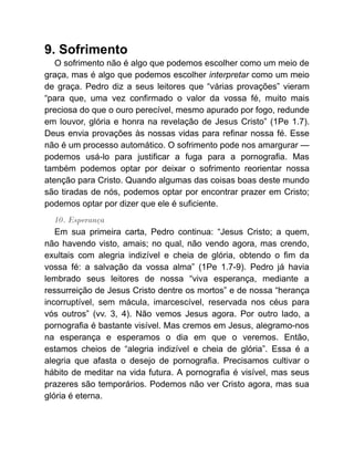 9. Sofrimento
O sofrimento não é algo que podemos escolher como um meio de
graça, mas é algo que podemos escolher interpretar como um meio
de graça. Pedro diz a seus leitores que “várias provações” vieram
“para que, uma vez confirmado o valor da vossa fé, muito mais
preciosa do que o ouro perecível, mesmo apurado por fogo, redunde
em louvor, glória e honra na revelação de Jesus Cristo” (1Pe 1.7).
Deus envia provações às nossas vidas para refinar nossa fé. Esse
não é um processo automático. O sofrimento pode nos amargurar —
podemos usá-lo para justificar a fuga para a pornografia. Mas
também podemos optar por deixar o sofrimento reorientar nossa
atenção para Cristo. Quando algumas das coisas boas deste mundo
são tiradas de nós, podemos optar por encontrar prazer em Cristo;
podemos optar por dizer que ele é suficiente.
10. Esperança
Em sua primeira carta, Pedro continua: “Jesus Cristo; a quem,
não havendo visto, amais; no qual, não vendo agora, mas crendo,
exultais com alegria indizível e cheia de glória, obtendo o fim da
vossa fé: a salvação da vossa alma” (1Pe 1.7-9). Pedro já havia
lembrado seus leitores de nossa “viva esperança, mediante a
ressurreição de Jesus Cristo dentre os mortos” e de nossa “herança
incorruptível, sem mácula, imarcescível, reservada nos céus para
vós outros” (vv. 3, 4). Não vemos Jesus agora. Por outro lado, a
pornografia é bastante visível. Mas cremos em Jesus, alegramo-nos
na esperança e esperamos o dia em que o veremos. Então,
estamos cheios de “alegria indizível e cheia de glória”. Essa é a
alegria que afasta o desejo de pornografia. Precisamos cultivar o
hábito de meditar na vida futura. A pornografia é visível, mas seus
prazeres são temporários. Podemos não ver Cristo agora, mas sua
glória é eterna.
 