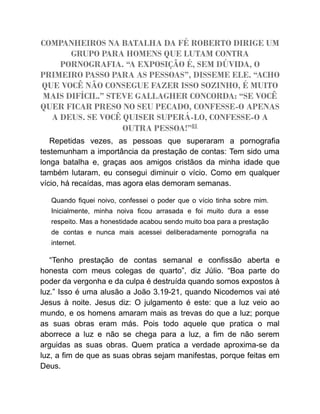 COMPANHEIROS NA BATALHA DA FÉ ROBERTO DIRIGE UM
GRUPO PARA HOMENS QUE LUTAM CONTRA
PORNOGRAFIA. “A EXPOSIÇÃO É, SEM DÚVIDA, O
PRIMEIRO PASSO PARA AS PESSOAS”, DISSEME ELE. “ACHO
QUE VOCÊ NÃO CONSEGUE FAZER ISSO SOZINHO, É MUITO
MAIS DIFÍCIL.” STEVE GALLAGHER CONCORDA: “SE VOCÊ
QUER FICAR PRESO NO SEU PECADO, CONFESSE-O APENAS
A DEUS. SE VOCÊ QUISER SUPERÁ-LO, CONFESSE-O A
OUTRA PESSOA!”81
Repetidas vezes, as pessoas que superaram a pornografia
testemunham a importância da prestação de contas: Tem sido uma
longa batalha e, graças aos amigos cristãos da minha idade que
também lutaram, eu consegui diminuir o vício. Como em qualquer
vício, há recaídas, mas agora elas demoram semanas.
Quando fiquei noivo, confessei o poder que o vício tinha sobre mim.
Inicialmente, minha noiva ficou arrasada e foi muito dura a esse
respeito. Mas a honestidade acabou sendo muito boa para a prestação
de contas e nunca mais acessei deliberadamente pornografia na
internet.
“Tenho prestação de contas semanal e confissão aberta e
honesta com meus colegas de quarto”, diz Júlio. “Boa parte do
poder da vergonha e da culpa é destruída quando somos expostos à
luz.” Isso é uma alusão a João 3.19-21, quando Nicodemos vai até
Jesus à noite. Jesus diz: O julgamento é este: que a luz veio ao
mundo, e os homens amaram mais as trevas do que a luz; porque
as suas obras eram más. Pois todo aquele que pratica o mal
aborrece a luz e não se chega para a luz, a fim de não serem
arguidas as suas obras. Quem pratica a verdade aproxima-se da
luz, a fim de que as suas obras sejam manifestas, porque feitas em
Deus.
 