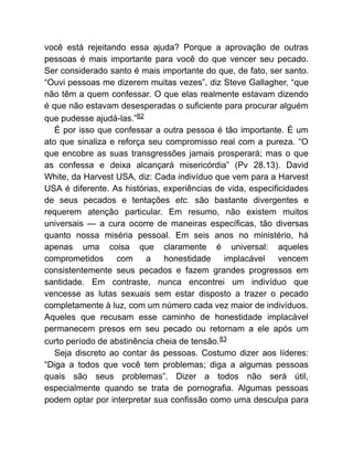 você está rejeitando essa ajuda? Porque a aprovação de outras
pessoas é mais importante para você do que vencer seu pecado.
Ser considerado santo é mais importante do que, de fato, ser santo.
“Ouvi pessoas me dizerem muitas vezes”, diz Steve Gallagher, “que
não têm a quem confessar. O que elas realmente estavam dizendo
é que não estavam desesperadas o suficiente para procurar alguém
que pudesse ajudá-las.”82
É por isso que confessar a outra pessoa é tão importante. É um
ato que sinaliza e reforça seu compromisso real com a pureza. “O
que encobre as suas transgressões jamais prosperará; mas o que
as confessa e deixa alcançará misericórdia” (Pv 28.13). David
White, da Harvest USA, diz: Cada indivíduo que vem para a Harvest
USA é diferente. As histórias, experiências de vida, especificidades
de seus pecados e tentações etc. são bastante divergentes e
requerem atenção particular. Em resumo, não existem muitos
universais — a cura ocorre de maneiras específicas, tão diversas
quanto nossa miséria pessoal. Em seis anos no ministério, há
apenas uma coisa que claramente é universal: aqueles
comprometidos com a honestidade implacável vencem
consistentemente seus pecados e fazem grandes progressos em
santidade. Em contraste, nunca encontrei um indivíduo que
vencesse as lutas sexuais sem estar disposto a trazer o pecado
completamente à luz, com um número cada vez maior de indivíduos.
Aqueles que recusam esse caminho de honestidade implacável
permanecem presos em seu pecado ou retornam a ele após um
curto período de abstinência cheia de tensão.83
Seja discreto ao contar às pessoas. Costumo dizer aos líderes:
“Diga a todos que você tem problemas; diga a algumas pessoas
quais são seus problemas”. Dizer a todos não será útil,
especialmente quando se trata de pornografia. Algumas pessoas
podem optar por interpretar sua confissão como uma desculpa para
 