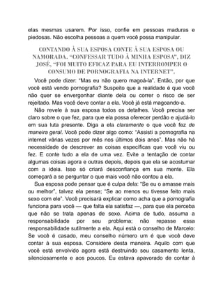 elas mesmas usarem. Por isso, confie em pessoas maduras e
piedosas. Não escolha pessoas a quem você possa manipular.
CONTANDO À SUA ESPOSA CONTE À SUA ESPOSA OU
NAMORADA. “CONFESSAR TUDO À MINHA ESPOSA”, DIZ
JOSÉ, “FOI MUITO EFICAZ PARA EU INTERROMPER O
CONSUMO DE PORNOGRAFIA NA INTERNET”.
Você pode dizer: “Mas eu não quero magoá-la”. Então, por que
você está vendo pornografia? Suspeito que a realidade é que você
não quer se envergonhar diante dela ou correr o risco de ser
rejeitado. Mas você deve contar a ela. Você já está magoando-a.
Não revele à sua esposa todos os detalhes. Você precisa ser
claro sobre o que fez, para que ela possa oferecer perdão e ajudá-lo
em sua luta presente. Diga a ela claramente o que você fez de
maneira geral. Você pode dizer algo como: “Assisti a pornografia na
internet várias vezes por mês nos últimos dois anos”. Mas não há
necessidade de descrever as coisas específicas que você viu ou
fez. E conte tudo a ela de uma vez. Evite a tentação de contar
algumas coisas agora e outras depois, depois que ela se acostumar
com a ideia. Isso só criará desconfiança em sua mente. Ela
começará a se perguntar o que mais você não contou a ela.
Sua esposa pode pensar que é culpa dela: “Se eu o amasse mais
ou melhor”, talvez ela pense; “Se ao menos eu tivesse feito mais
sexo com ele”. Você precisará explicar como acha que a pornografia
funciona para você — que falta ela satisfaz —, para que ela perceba
que não se trata apenas de sexo. Acima de tudo, assuma a
responsabilidade por seu problema; não repasse essa
responsabilidade sutilmente a ela. Aqui está o conselho de Marcelo:
Se você é casado, meu conselho número um é que você deve
contar à sua esposa. Considere desta maneira. Aquilo com que
você está envolvido agora está destruindo seu casamento lenta,
silenciosamente e aos poucos. Eu estava apavorado de contar à
 