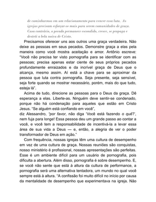 de caminharmos em um relacionamento para vencer essa luta. As
igrejas precisam esforçar-se mais para serem comunidades de graça.
Caso contrário, o pecado permanece escondido, cresce, se propaga e
destrói a bela noiva de Cristo.
Precisamos oferecer uns aos outros uma graça verdadeira. Não
deixe as pessoas em seus pecados. Demonstre graça a elas pela
maneira como você mostra aceitação e amor. Antônio escreve:
“Você não precisa ter visto pornografia para se identificar com as
pessoas; precisa apenas estar ciente de seus próprios pecados
profundamente enraizados e da incrível graça de Deus que o
alcança, mesmo assim. Aí está a chave para se aproximar da
pessoa que luta contra pornografia. Seja presente, seja sensível,
seja forte quando se mostrar necessário, porém, mais do que tudo,
esteja lá”.
Acima de tudo, direcione as pessoas para o Deus da graça. Dê
esperança a elas. Liberte-as. Ninguém deve sentir-se condenado,
porque não há condenação para aqueles que estão em Cristo
Jesus. “Se alguém está confiando em você”,
diz Alessandro, “por favor, não diga ‘Você está fazendo o quê?’,
nem fuja para longe! Essa pessoa deu um grande passo ao contar a
você, e você tem a responsabilidade de incentivá-la a levar essa
área de sua vida a Deus — e, então, a alegria de ver o poder
transformador de Deus em ação.”
Com frequência, nossas igrejas têm uma cultura de desempenho
em vez de uma cultura de graça. Nossas reuniões são conquistas,
nosso ministério é profissional, nossas apresentações são perfeitas.
Esse é um ambiente difícil para um usuário de pornografia, pois
dificulta a abertura. Além disso, pornografia é sobre desempenho. E,
se você não sente que está à altura da cultura de performance, a
pornografia será uma alternativa tentadora, um mundo no qual você
sempre está à altura. “A confissão foi muito difícil no início por causa
da mentalidade de desempenho que experimentava na igreja. Não
 